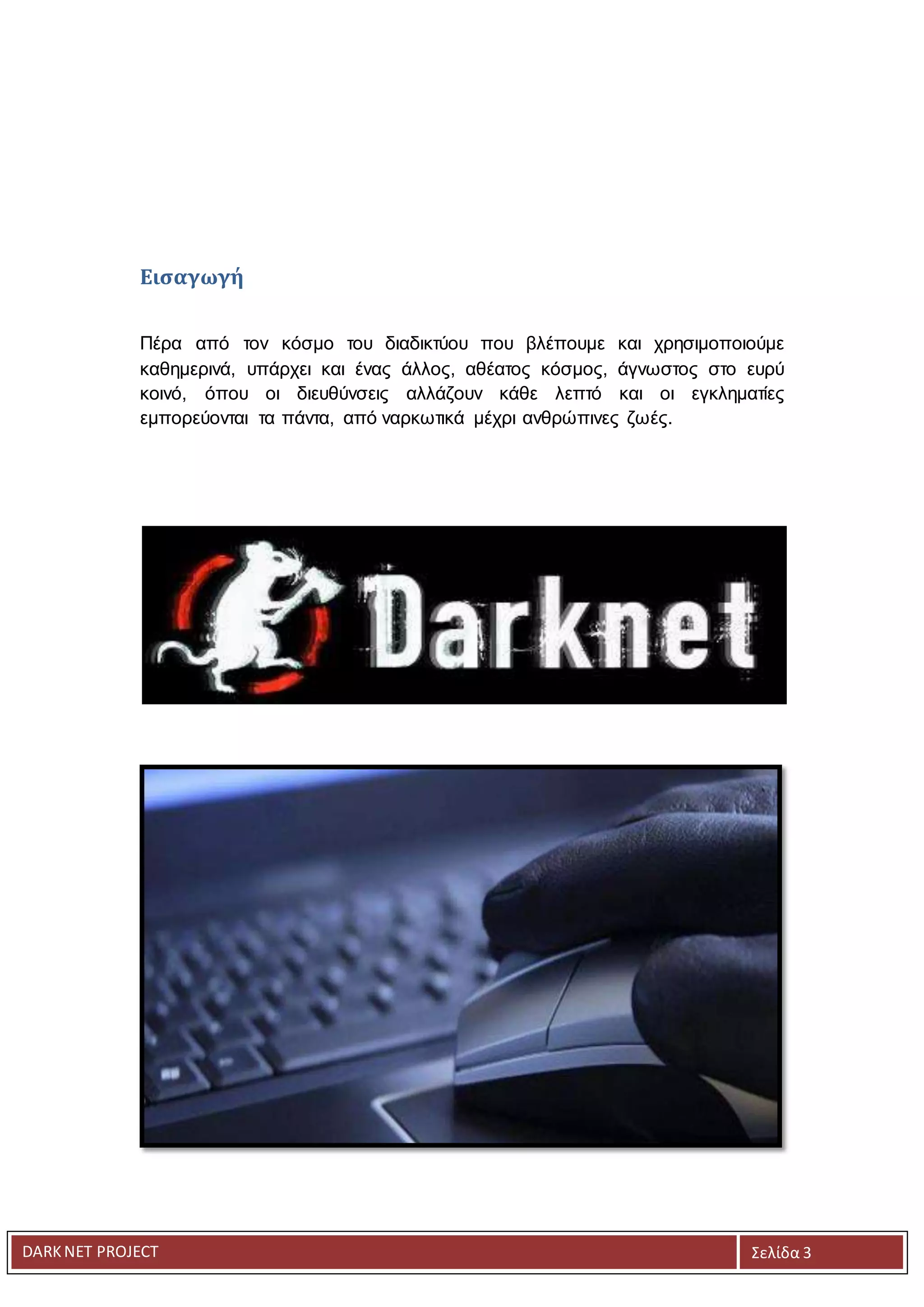 DARKNET PROJECT Σελίδα 3
Εισαγωγή
Πέρα από τον κόσμο του διαδικτύου που βλέπουμε και χρησιμοποιούμε
καθημερινά, υπάρχει και ένας άλλος, αθέατος κόσμος, άγνωστος στο ευρύ
κοινό, όπου οι διευθύνσεις αλλάζουν κάθε λεπτό και οι εγκληματίες
εμπορεύονται τα πάντα, από ναρκωτικά μέχρι ανθρώπινες ζωές.
 