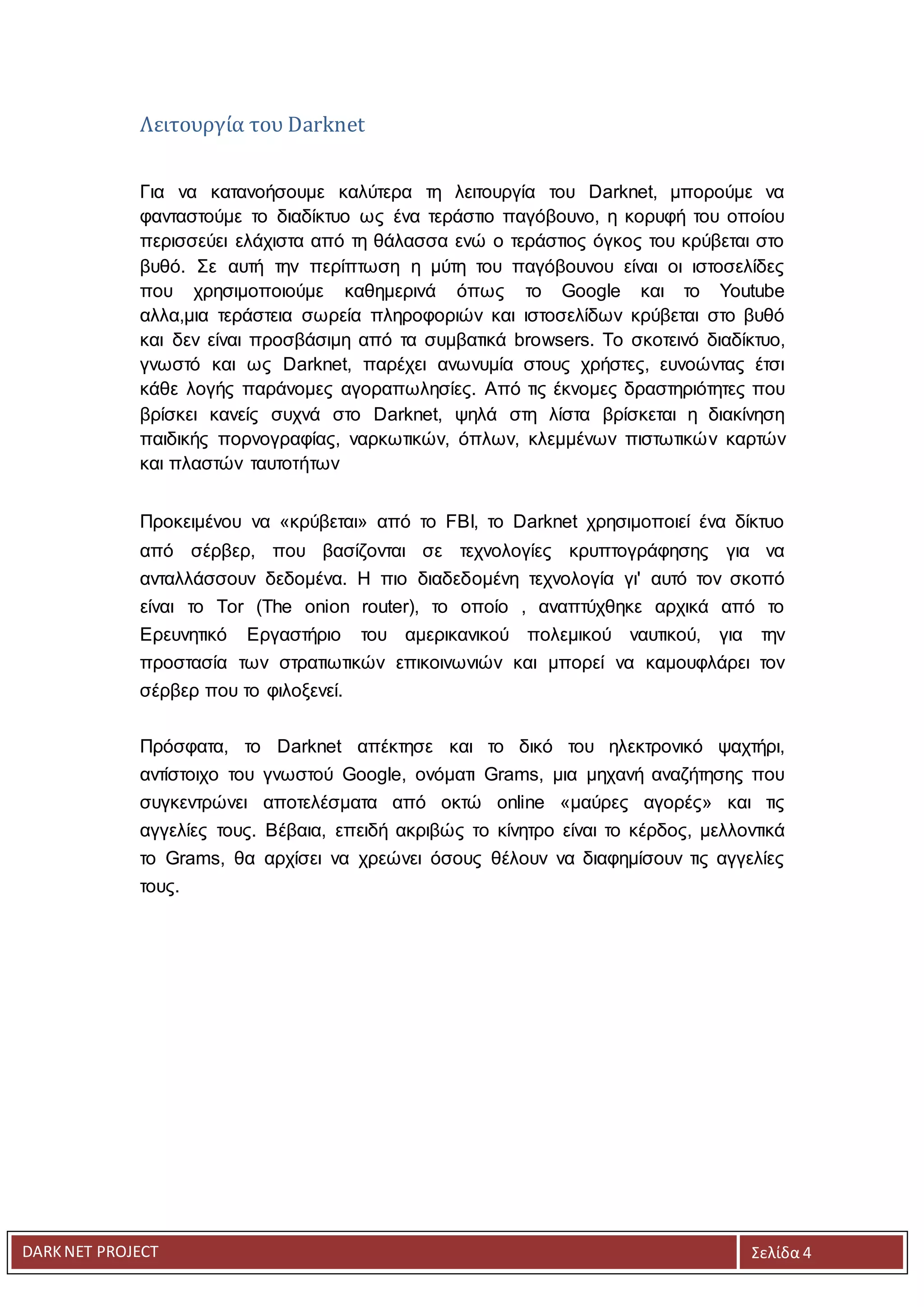 DARKNET PROJECT Σελίδα 4
Λειτουργία του Darknet
Για να κατανοήσουμε καλύτερα τη λειτουργία του Darknet, μπορούμε να
φανταστούμε το διαδίκτυο ως ένα τεράστιο παγόβουνο, η κορυφή του οποίου
περισσεύει ελάχιστα από τη θάλασσα ενώ ο τεράστιος όγκος του κρύβεται στο
βυθό. Σε αυτή την περίπτωση η μύτη του παγόβουνου είναι οι ιστοσελίδες
που χρησιμοποιούμε καθημερινά όπως το Goοgle και το Youtube
αλλα,μια τεράστεια σωρεία πληροφοριών και ιστοσελίδων κρύβεται στο βυθό
και δεν είναι προσβάσιμη από τα συμβατικά browsers. Το σκοτεινό διαδίκτυο,
γνωστό και ως Darknet, παρέχει ανωνυμία στους χρήστες, ευνοώντας έτσι
κάθε λογής παράνομες αγοραπωλησίες. Από τις έκνομες δραστηριότητες που
βρίσκει κανείς συχνά στο Darknet, ψηλά στη λίστα βρίσκεται η διακίνηση
παιδικής πορνογραφίας, ναρκωτικών, όπλων, κλεμμένων πιστωτικών καρτών
και πλαστών ταυτοτήτων
Προκειμένου να «κρύβεται» από το FBI, το Darknet χρησιμοποιεί ένα δίκτυο
από σέρβερ, που βασίζονται σε τεχνολογίες κρυπτογράφησης για να
ανταλλάσσουν δεδομένα. Η πιο διαδεδομένη τεχνολογία γι' αυτό τον σκοπό
είναι το Tor (The onion router), το οποίο , αναπτύχθηκε αρχικά από το
Ερευνητικό Εργαστήριο του αμερικανικού πολεμικού ναυτικού, για την
προστασία των στρατιωτικών επικοινωνιών και μπορεί να καμουφλάρει τον
σέρβερ που το φιλοξενεί.
Πρόσφατα, το Darknet απέκτησε και το δικό του ηλεκτρονικό ψαχτήρι,
αντίστοιχο του γνωστού Google, ονόματι Grams, μια μηχανή αναζήτησης που
συγκεντρώνει αποτελέσματα από οκτώ online «μαύρες αγορές» και τις
αγγελίες τους. Βέβαια, επειδή ακριβώς το κίνητρο είναι το κέρδος, μελλοντικά
το Grams, θα αρχίσει να χρεώνει όσους θέλουν να διαφημίσουν τις αγγελίες
τους.
 