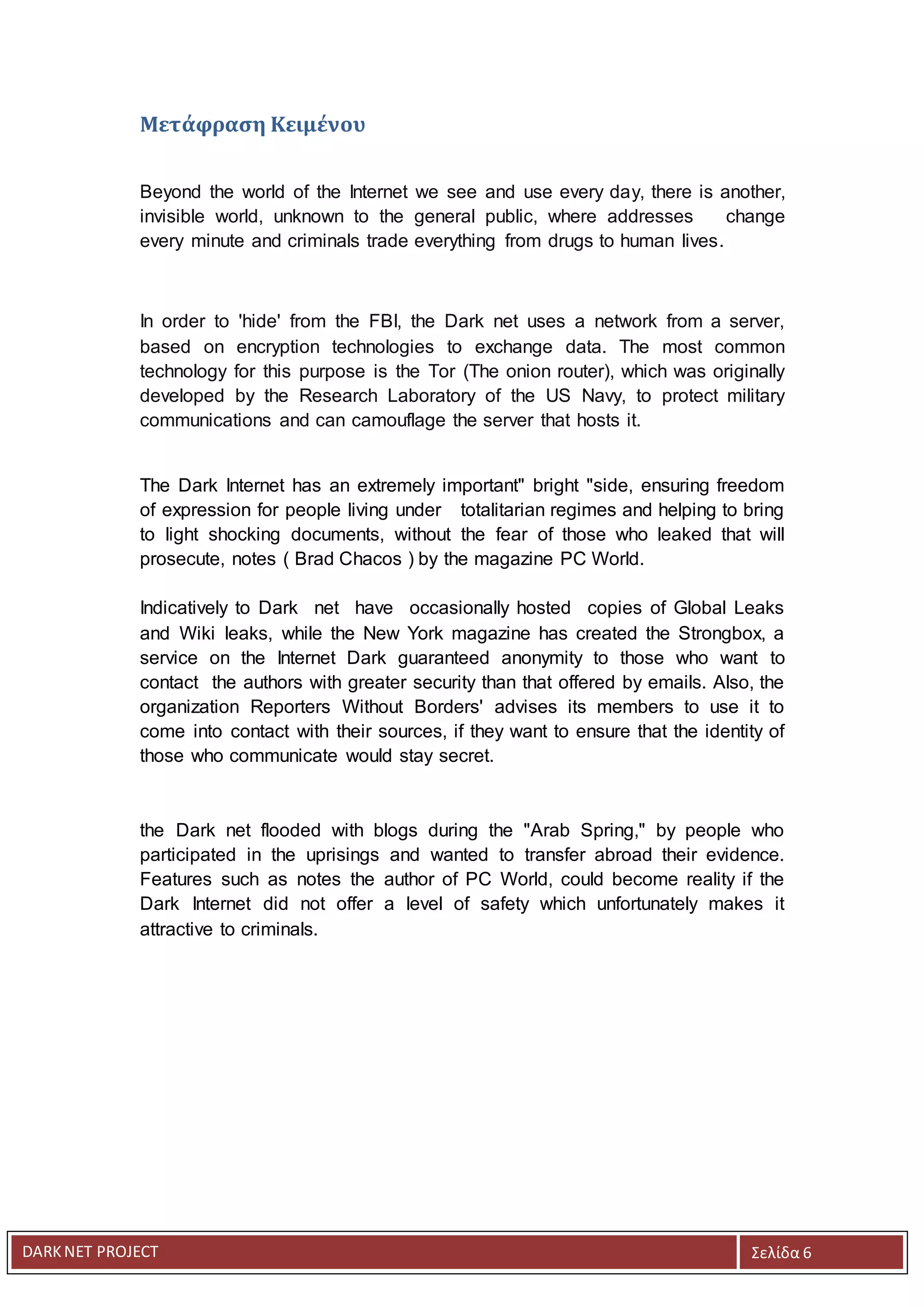 DARKNET PROJECT Σελίδα 6
Μετάφραση Κειμένου
Beyond the world of the Internet we see and use every day, there is another,
invisible world, unknown to the general public, where addresses change
every minute and criminals trade everything from drugs to human lives.
In order to 'hide' from the FBI, the Dark net uses a network from a server,
based on encryption technologies to exchange data. The most common
technology for this purpose is the Tor (The onion router), which was originally
developed by the Research Laboratory of the US Navy, to protect military
communications and can camouflage the server that hosts it.
The Dark Internet has an extremely important" bright "side, ensuring freedom
of expression for people living under totalitarian regimes and helping to bring
to light shocking documents, without the fear of those who leaked that will
prosecute, notes ( Brad Chacos ) by the magazine PC World.
Indicatively to Dark net have occasionally hosted copies of Global Leaks
and Wiki leaks, while the New York magazine has created the Strongbox, a
service on the Internet Dark guaranteed anonymity to those who want to
contact the authors with greater security than that offered by emails. Also, the
organization Reporters Without Borders' advises its members to use it to
come into contact with their sources, if they want to ensure that the identity of
those who communicate would stay secret.
the Dark net flooded with blogs during the "Arab Spring," by people who
participated in the uprisings and wanted to transfer abroad their evidence.
Features such as notes the author of PC World, could become reality if the
Dark Internet did not offer a level of safety which unfortunately makes it
attractive to criminals.
 