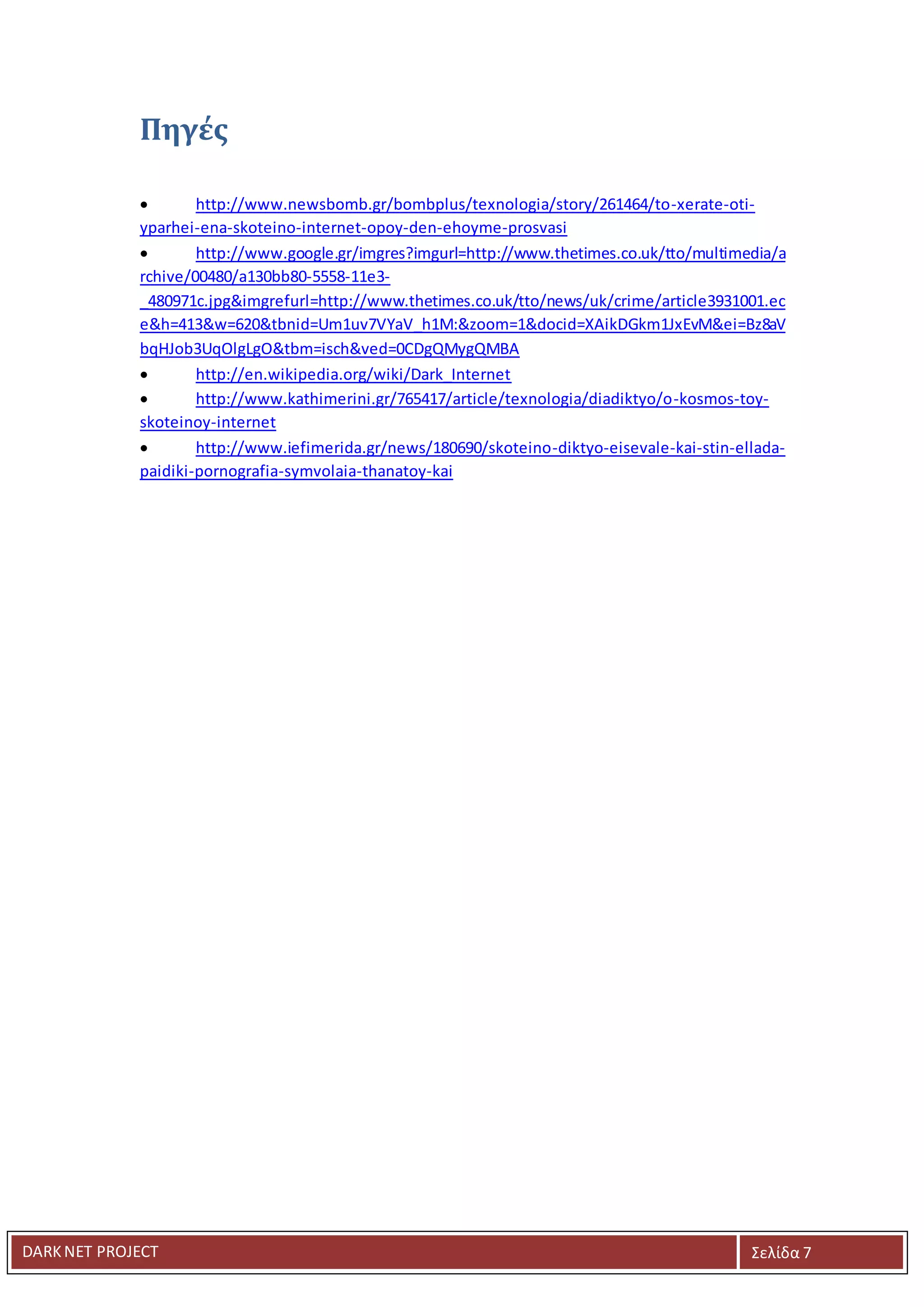 DARKNET PROJECT Σελίδα 7
Πηγές
 http://www.newsbomb.gr/bombplus/texnologia/story/261464/to-xerate-oti-
yparhei-ena-skoteino-internet-opoy-den-ehoyme-prosvasi
 http://www.google.gr/imgres?imgurl=http://www.thetimes.co.uk/tto/multimedia/a
rchive/00480/a130bb80-5558-11e3-
_480971c.jpg&imgrefurl=http://www.thetimes.co.uk/tto/news/uk/crime/article3931001.ec
e&h=413&w=620&tbnid=Um1uv7VYaV_h1M:&zoom=1&docid=XAikDGkm1JxEvM&ei=Bz8aV
bqHJob3UqOlgLgO&tbm=isch&ved=0CDgQMygQMBA
 http://en.wikipedia.org/wiki/Dark_Internet
 http://www.kathimerini.gr/765417/article/texnologia/diadiktyo/o-kosmos-toy-
skoteinoy-internet
 http://www.iefimerida.gr/news/180690/skoteino-diktyo-eisevale-kai-stin-ellada-
paidiki-pornografia-symvolaia-thanatoy-kai
 