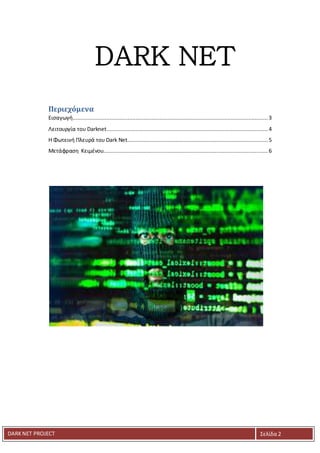 DARKNET PROJECT Σελίδα 2
DARK NET
Περιεχόμενα
Εισαγωγή......................................................................................................................... 3
Λειτουργία του Darknet....................................................................................................4
Η Φωτεινή Πλευρά του Dark Net....................................................................................... 5
Μετάφραση Κειμένου...................................................................................................... 6
 