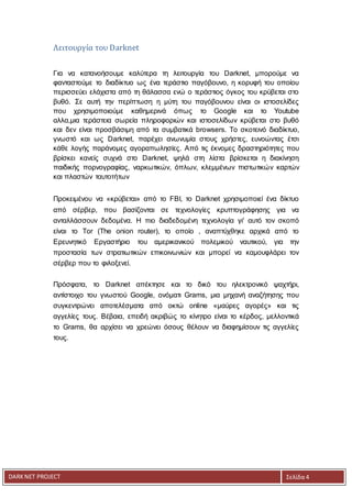 DARKNET PROJECT Σελίδα 4
Λειτουργία του Darknet
Για να κατανοήσουμε καλύτερα τη λειτουργία του Darknet, μπορούμε να
φανταστούμε το διαδίκτυο ως ένα τεράστιο παγόβουνο, η κορυφή του οποίου
περισσεύει ελάχιστα από τη θάλασσα ενώ ο τεράστιος όγκος του κρύβεται στο
βυθό. Σε αυτή την περίπτωση η μύτη του παγόβουνου είναι οι ιστοσελίδες
που χρησιμοποιούμε καθημερινά όπως το Goοgle και το Youtube
αλλα,μια τεράστεια σωρεία πληροφοριών και ιστοσελίδων κρύβεται στο βυθό
και δεν είναι προσβάσιμη από τα συμβατικά browsers. Το σκοτεινό διαδίκτυο,
γνωστό και ως Darknet, παρέχει ανωνυμία στους χρήστες, ευνοώντας έτσι
κάθε λογής παράνομες αγοραπωλησίες. Από τις έκνομες δραστηριότητες που
βρίσκει κανείς συχνά στο Darknet, ψηλά στη λίστα βρίσκεται η διακίνηση
παιδικής πορνογραφίας, ναρκωτικών, όπλων, κλεμμένων πιστωτικών καρτών
και πλαστών ταυτοτήτων
Προκειμένου να «κρύβεται» από το FBI, το Darknet χρησιμοποιεί ένα δίκτυο
από σέρβερ, που βασίζονται σε τεχνολογίες κρυπτογράφησης για να
ανταλλάσσουν δεδομένα. Η πιο διαδεδομένη τεχνολογία γι' αυτό τον σκοπό
είναι το Tor (The onion router), το οποίο , αναπτύχθηκε αρχικά από το
Ερευνητικό Εργαστήριο του αμερικανικού πολεμικού ναυτικού, για την
προστασία των στρατιωτικών επικοινωνιών και μπορεί να καμουφλάρει τον
σέρβερ που το φιλοξενεί.
Πρόσφατα, το Darknet απέκτησε και το δικό του ηλεκτρονικό ψαχτήρι,
αντίστοιχο του γνωστού Google, ονόματι Grams, μια μηχανή αναζήτησης που
συγκεντρώνει αποτελέσματα από οκτώ online «μαύρες αγορές» και τις
αγγελίες τους. Βέβαια, επειδή ακριβώς το κίνητρο είναι το κέρδος, μελλοντικά
το Grams, θα αρχίσει να χρεώνει όσους θέλουν να διαφημίσουν τις αγγελίες
τους.
 