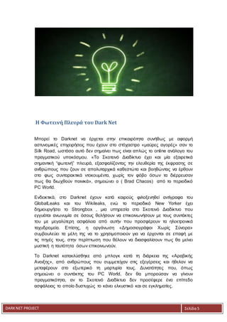 DARKNET PROJECT Σελίδα 5
Η Φωτεινή Πλευρά του Dark Net
Μπορεί το Darknet να έρχεται στην επικαιρότητα συνήθως με αφορμή
αστυνομικές επιχειρήσεις που έχουν στο στόχαστρο «μαύρες αγορές» σαν το
Silk Road, ωστόσο αυτό δεν σημαίνει πως είναι απλώς το online ανάλογο του
πραγματικού υποκόσμου. «Το Σκοτεινό Διαδίκτυο έχει και μία εξαιρετικά
σημαντική “φωτεινή” πλευρά, εξασφαλίζοντας την ελευθερία της έκφρασης σε
ανθρώπους που ζουν σε απολυταρχικά καθεστώτα και βοηθώντας να έρθουν
στο φως συνταρακτικά ντοκουμέντα, χωρίς τον φόβο όσων τα διέρρευσαν
πως θα διωχθούν ποινικά», σημειώνει ο ( Brad Chacos) από το περιοδικό
PC World.
Ενδεικτικά, στο Darknet έχουν κατά καιρούς φιλοξενηθεί αντίγραφα του
GlobalLeaks και του Wikileaks, ενώ το περιοδικό New Yorker έχει
δημιουργήσει το Strongbox , μια υπηρεσία στο Σκοτεινό Διαδίκτυο που
εγγυάται ανωνυμία σε όσους θελήσουν να επικοινωνήσουν με τους συντάκτες
του με μεγαλύτερη ασφάλεια από αυτήν που προσφέρουν τα ηλεκτρονικά
ταχυδρομεία. Επίσης, η οργάνωση «Δημοσιογράφοι Χωρίς Σύνορα»
συμβουλεύει τα μέλη της να το χρησιμοποιούν για να έρχονται σε επαφή με
τις πηγές τους, στην περίπτωση που θέλουν να διασφαλίσουν πως θα μείνει
μυστική η ταυτότητα όσων επικοινωνούν.
Το Darknet κατακλύσθηκε από μπλογκ κατά τη διάρκεια της «Αραβικής
Ανοιξης», από ανθρώπους που συμμετείχαν στις εξεγέρσεις και ήθελαν να
μεταφέρουν στο εξωτερικό τη μαρτυρία τους. Δυνατότητες που, όπως
σημειώνει ο συντάκτης του PC World, δεν θα μπορούσαν να γίνουν
πραγματικότητα, αν το Σκοτεινό Διαδίκτυο δεν προσέφερε ένα επίπεδο
ασφάλειας το οποίο δυστυχώς το κάνει ελκυστικό και σε εγκληματίες.
 