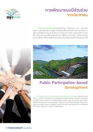 การพัฒนาแบบมีส่วนร่วม 
จากประชาชน 
Public Participation-based 
Development 
16 TEAM GROUP Newsletter 
การศึกษาผลกระทบสิ่งแวดล้อมเริ่มต้นครั้งแรก เมื่อประมาณ พ.ศ. 2514-2515 
ในโครงการพัฒนาเขื่อนเจ้าเณร (ต่อมาเปลี่ยนชื่อเป็นเขื่อนศรีนครินทร์) และตามมากับโครงการ 
เขื่อนขนาดใหญ่ทั้งหลายในระยะนั้น ด้วยการแนะนĬำของธนาคารโลก และต่อมาจึงมีการกĬำหนด 
เรื่องการศึกษาผลกระทบต่อสิ่งแวดล้อมเป็นกฎหมายที่โครงการประเภทต่างๆ ที่ส่งผลกระทบต่อ 
ประชาชน ต้องทĬำการศึกษาและต้องผ่านคณะกรรมการสิ่งแวดล้อมแห่งชาติก่อน จึงจะดĬำเนินการได้ 
In Thailand, the first environmental impact assessment (EIA) was conducted around 
1971 or 1972 for the Chao Nen Dam Development Project (the dam was later renamed the 
Srinakharin Dam) in response to the World Bank’s advice. Later, several major dam projects 
followed and all of them incorporated EIAs. Thailand has now enforced legislation that requires 
projects with likely impacts on people to conduct EIAs and to seek approval from the National 
Environment Board prior to project implementation. 
 
