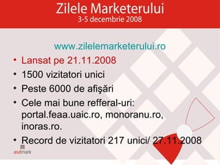 www.zilelemarketerului.ro Lansat pe 21.11.2008 1500 vizitatori unici Peste 6000 de afişări Cele mai bune refferal-uri: portal.feaa.uaic.ro, monoranu.ro, inoras.ro. Record de vizitatori 217 unici/ 27.11.2008 