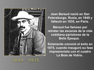 Jean Baraud nació en San
Petersburgo, Rusia, en 1849 y
falleció en 1935, en París.
Bèraud fue famoso por
retratar las escenas de la vida
cotidiana parisiense de la
Belle Époque.
Solamente conoció el éxito en
1875, cuando inauguró su fase
impresionista con el cuadro
La Bola de Vidrio.
 