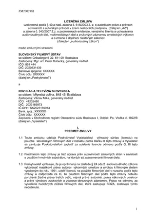 ZM2002881
1
LICENČNÁ ZMLUVA
uzatvorená podľa § 40 a nasl. zákona č. 618/2003 Z. z. o autorskom práve a právach
súvisiacich s autorským právom v znení neskorších predpisov (ďalej len „AZ“)
a zákona č. 343/2007 Z.z. o podmienkach evidencie, verejného šírenia a uchovávania
audiovizuálnych diel, multimediálnych diel a zvukových záznamov umeleckých výkonov
a o zmene a doplnení niektorých zákonov
(ďalej len „audiovizuálny zákon“)
medzi zmluvnými stranami
SLOVENSKÝ FILMOVÝ ÚSTAV
so sídlom: Grösslingová 32, 811 09 Bratislava
Zastúpený: Mgr. art. Peter Dubecký, generálny riaditeľ
IČO: 891 444
DIČ: 2020831439
Bankové spojenie: XXXXXX
Číslo účtu: XXXXXX
(ďalej len „Poskytovateľ“)
a
ROZHLAS A TELEVÍZIA SLOVENSKA
so sídlom: Mlynská dolina, 845 45 Bratislava
Zastúpený: Václav Mika, generálny riaditeľ
IČO: 47232480
DIČ: 2023169973
IČ DPH: SK2023169973
Bank. spoj.: XXXXXX
Číslo účtu: XXXXXX
Zapísaná v Obchodnom registri Okresného súdu Bratislava I, Oddiel: Po, Vložka č.:1922/B
(ďalej len „Vysielateľ“)
I.
PREDMET ZMLUVY
1.1 Touto zmluvou udeľuje Poskytovateľ Vysielateľovi výhradný súhlas (licenciu) na
použitie slovenských filmových diel v rozsahu podľa článku II tejto zmluvy a Vysielateľ
sa zaväzuje Poskytovateľovi zaplatiť za udelenie licencie odmenu podľa čl. III tejto
zmluvy.
1.2 Predmetom tejto zmluvy je tiež úprava práv a povinností zmluvných strán v súvislosti
s použitím hmotných substrátov, na ktorých sú zaznamenané filmové diela.
1.3 Poskytovateľ vyhlasuje, že je oprávnený na základe § 24 ods.2 audiovizuálneho zákona
vykonávať majetkové práva autorov, výkonných umelcov a výrobcu k filmovým dielam
vyrobeným do roku 1991, udeliť licenciu na použitie filmových diel v rozsahu podľa tejto
zmluvy a zodpovedá za to, že použitím filmových diel podľa tejto zmluvy nebudú
porušené žiadne práva tretích osôb, najmä práva autorské, práva výkonných umelcov
a práva výrobcov zvukových a zvukovo-obrazových záznamov. Práva na odmenu za
vysielanie hudobných zložiek filmových diel, ktoré zastupuje SOZA, zostávajú týmto
nedotknuté.
 