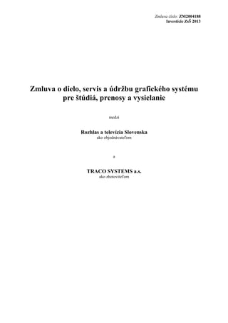 Zmluva číslo: ZM2004188
Investície ZsŠ 2013

Zmluva o dielo, servis a údržbu grafického systému
pre štúdiá, prenosy a vysielanie
medzi

Rozhlas a televízia Slovenska
ako objednávateľom

a

TRACO SYSTEMS a.s.
ako zhotoviteľom

 