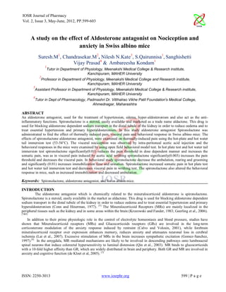 IOSR Journal of Pharmacy
Vol. 2, Issue 3, May-June, 2012, PP.599-603



        A study on the effect of Aldosterone antagonist on Nociception and
                            anxiety in Swiss albino mice
             Suresh.M1, Chandrasekar.M2, Nilesh N.Kate3, S.Qairunnisa1, Sanghishetti
                            Vijay Prasad4 & Ambareesha Kondam1
                 1
                  Tutor in Department of Physiology, Meenakshi Medical College & Research institute,
                                          Kanchipuram, MAHER University
             2
              Professor in Department of Physiology, Meenakshi Medical College and Research institute,
                                          Kanchipuram, MAHER University
         3
          Assistant Professor in Department of Physiology, Meenakshi Medical College & Research institute,
                                         Kanchipuram, MAHER University
         4
          Tutor in Dept of Pharmacology, Padmashri Dr. Vitthalrao Vikhe Patil Foundation's Medical College,
                                            Ahmednagar, Maharashtra

ABSTRACT
An aldosterone antagonist, used for the treatment of hypertension, edema, hyper-aldosteronism and also act as the anti-
inflammatory functions. Spironolactone is a steroid, easily available and marketed as a trade name aldactone. This drug is
used for blocking aldosterone dependent sodium transport in the distal tubule of the kidney in order to reduce oedema and to
treat essential hypertension and primary hyperaldosteronism. In this study aldosterone antagonist Spironolactone was
administrated to find the effect of thermally induced pain, visceral pain and behavioral response in Swiss albino mice. The
effects of spironolactone aldosterone antagonist, were examined on thermally-induced pain using the hot-plate and hot water
tail immersion test (53-54°C). The visceral nociception was observed by intra-peritoneal acetic acid injection and the
behavioral responses in the mice were examined by using open field behavioral model test. In hot plate test and hot water tail
immersion test spironolactone significantly(0.01) reduces the pain threshold in dose dependent manner and increases the
somatic pain, was as in visceral pain induced by acetic acid writhing spironolactone significantly(0.003) increases the pain
threshold and decreases the visceral pain. In behavioral study spironolactone decrease the ambulation, rearing and grooming
and significantly (0.01) increases immobilization time and urination. Spironolactone increased somatic pain in hot plate test
and hot water tail immersion test and decreases visceral pain in writhing test. The spironolactone also altered the behavioral
response in mice, such as increased immobilization and decreased ambulation.

Keywords: Spironolactone, aldosterone antagonist, and Swiss albino mice.

INTRODUCTION
         The aldosterone antagonist which is chemically related to the mineralocorticoid aldosterone is spironolactone.
Spironolactone is a steroid, easily available in the market as aldactone. This drug is used for blocking aldosterone dependent
sodium transport in the distal tubule of the kidney in order to reduce oedema and to treat essential hypertension and primary
hyperaldosteronism (Conn and Hinerman, 1977). [5] The Mineralocorticoid Receptors (MRs) are mainly localized in the
peripheral tissues such as the kidney and in some areas within the brain (Krozowski and Funder, 1983; Geerling et al., 2006).
[7&8]

    In addition to their prime physiologic role in the control of electrolyte homeostasis and blood pressure, studies have
shown that Mineralocorticoid receptors (MRs) and Glucocorticoids receptors (GRs) are involved in the long-term
corticosterone modulation of the anxiety response induced by restraint (Calvo and Volosin, 2001), while forebrain
mineralocorticoid receptor over expression enhances memory, reduces anxiety and attenuates neuronal loss in cerebral
ischemia (Lai et al., 2007). Excessive stimulation of MRs in the brain increases sympathetic excitation (Gomez-Sanchez,
1997).[9] In the amygdala, MR–mediated mechanisms are likely to be involved in descending pathways onto lumbosacral
spinal neurons that induce colorectal hypersensitivity to luminal distension (Qin et al., 2003). MR binds to glucocorticoids
with a 10-fold higher affinity than GR, which are widely distributed in brain and periphery. Both GR and MR are involved in
anxiety and cognitive function (de Kloet et al, 2005). [3]




ISSN: 2250-3013                                      www.iosrphr.org                                       599 | P a g e
 