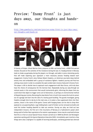 Preview: 'Enemy Front' is just
days away, our thoughts and hands-
on
http://www.gamebasin.com/news/preview-enemy-front-is-just-days-away-
our-thoughts-and-hands-on
CI Games, of Sniper: Ghost Warrior fame, prepares to offer up Enemy Front, a WWII first‐person 
shooter, focused on the activities of the resistance during the war. CI, headquartered in Warsaw, 
looks to shake up gameplay during the players run through, and adds in some interesting quirks 
that  will  make  exploring  your  approach  a  more  necessary  process  heading  toward  each 
engagement. Enemy Front’s story follows Robert Hawkins, an American journalist deep behind 
enemy lines and embedded with a group of resistance fighters. Hawkins journey will find him 
utilizing many tools in order to complete the open‐ended style missions featured in Enemy Front. 
The player is left to decide how to approach each engagement with Nazi forces, and truly does 
have the choice of consequence for the German foes. Repeatedly during our play‐through we 
noticed assets in the environment that would momentarily glint, informing the player that you 
could shoot that object to trigger some sort of distraction, or perhaps an environmental method 
of dispatching your enemy. Removing the stop‐blocks from a truck’s tires causes the truck to careen 
out of a garage and slam into the side of a nearby guard building. The guards investigate, giving 
Hawkins enough time to slip by to the next area, or to place a few suppressed shots into their 
cavities, choice is the name of the game. Cranes with hanging boxes can be shot to drop their 
payload on unsuspecting Nazis. Logs holding back a wall of timber can be removed via bullet and 
send  the  lumber  heading  downhill  to  take  out  enemies.  During  our  play,  we  tried  out  two 
independent missions, the first set in the mountains of Norway at a hydroelectric power plant 
being used to further Nazi aspirations of an atomic superweapon. Some may be surprised to know 
that this is in fact an actual Special Forces mission carried out in WWII by British and Norwegian 
operatives working with the Special Operations Executive (SOE). Immediately upon insertion a few 
things were clear; CryEngine 3 is capable of stunning landscapes, and being granted two silenced 
 