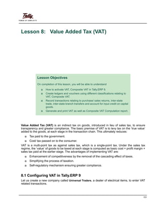 151
Lesson 8: Value Added Tax (VAT)
Value Added Tax (VAT) is an indirect tax on goods, introduced in lieu of sales tax, to ensure
transparency and greater compliance. The basic premise of VAT is to levy tax on the ‘true value’
added to the goods, at each stage in the transaction chain. This ultimately reduces:
Tax paid to the government.
Cost/ tax passed on to the consumer.
VAT is a multi-point tax as against sales tax, which is a single-point tax. Under the sales tax
regime, the ‘value’ of goods to be taxed at each stage is computed as basic cost + profit margin +
sales tax paid at the earlier stage. The advantages of implementing VAT are:
Enhancement of competitiveness by the removal of the cascading effect of taxes.
Simplifying the process of taxation.
Self-regulatory mechanism ensuring greater compliance.
8.1 Configuring VAT in Tally.ERP 9
Let us create a new company called Universal Traders, a dealer of electrical items, to enter VAT
related transactions.
Lesson Objectives
On completion of this lesson, you will be able to understand
How to activate VAT, Composite VAT in Tally.ERP 9.
Create ledgers and vouchers using different classifications relating to
VAT, Composite VAT.
Record transactions relating to purchase/ sales returns, inter-state
trade, inter-state branch transfers and account for input credit on capital
goods.
Generate and print VAT as well as Composite VAT Computation report.
 