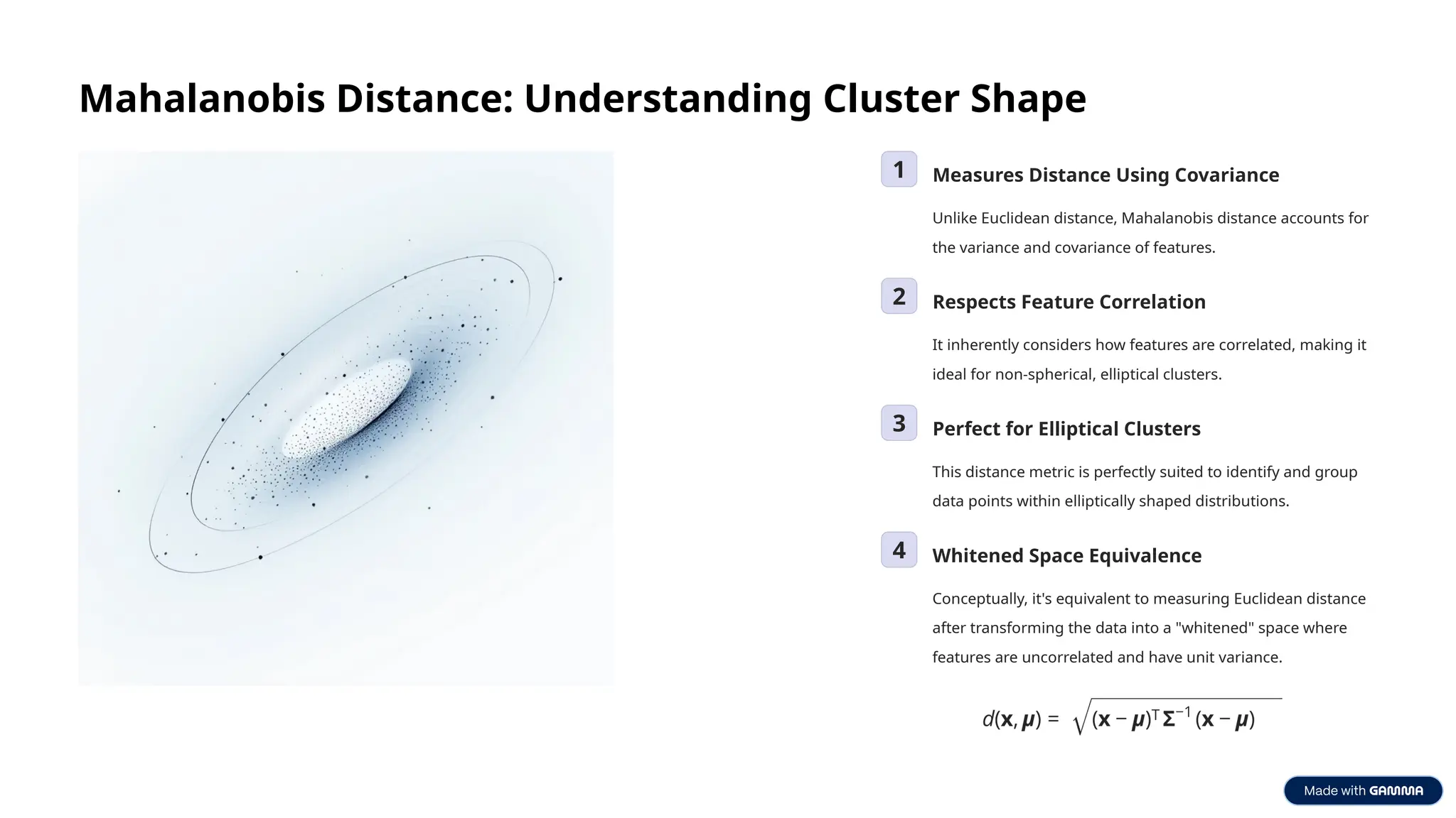 Mahalanobis Distance: Understanding Cluster Shape
1 Measures Distance Using Covariance
Unlike Euclidean distance, Mahalanobis distance accounts for
the variance and covariance of features.
2 Respects Feature Correlation
It inherently considers how features are correlated, making it
ideal for non-spherical, elliptical clusters.
3 Perfect for Elliptical Clusters
This distance metric is perfectly suited to identify and group
data points within elliptically shaped distributions.
4 Whitened Space Equivalence
Conceptually, it's equivalent to measuring Euclidean distance
after transforming the data into a "whitened" space where
features are uncorrelated and have unit variance.
 