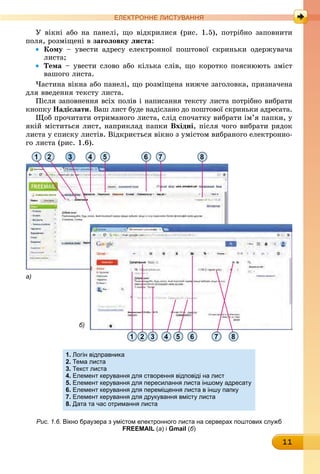 11
ЕлЕктроннЕ листування
У вікні або на панелі, що відкрилися (рис. 1.5), потрібно заповнити
поля, розміщені в заголовку листа:
• кому – увести адресу електронної поштової скриньки одержувача
листа;
• Тема – увести слово або кілька слів, що коротко пояснюють зміст
вашого листа.
Частина вікна або панелі, що розміщена нижче заголовка, призначена
для введення тексту листа.
Після заповнення всіх полів і написання тексту листа потрібно вибрати
êíîïêó надіслати. Ваш лист буде надіслано до поштової скриньки адресата.
Щоб прочитати отриманого листа, слід спочатку вибрати ім’я папки, у
якій міститься лист, наприклад папки вхідні, після чого вибрати рядок
листа у списку листів. Відкриється вікно з умістом вибраного електронно-
го листа (рис. 1.6).
1 2
2 3 4 5 6 7 81
3 4 5 6 7 8
а)
б)
1. логін відправника
2. тема листа
3. текст листа
4. Елемент керування для створення відповіді на лист
5. Елемент керування для пересилання листа іншому адресату
6. Елемент керування для переміщення листа в іншу папку
7. Елемент керування для друкування вмісту листа
8. Дата та час отримання листа
Рис. 1.6. вікно браузера з умістом електронного листа на серверах поштових служб
FREEMAIL (а) і Gmail (б)
 