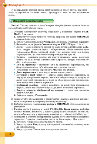 Ðîçäië 1
12
У центральній частині вікна відображається вміст листа, над ним –
логін відправника та тема листа, праворуч – дата та час отримання
листа.
Працюємо з комп’ютером
Увага! Під час роботи з комп’ютером дотримуйтеся правил безпеки
та санітарно-гігієнічних норм.
1. Створіть електронну поштову скриньку у поштовій службі FREE-
MAIL. Для цього:
1. Відкрийте у вікні браузера головну сторінку веб-сайта FREEMAIL
(freemail.ukr.net).
2. Виберіть гіперпосилання Реєстрація àáî êíîïêó отримати скриньку.
3. Заповніть поля форми створити акаунт УкРнеТ (рис. 1.3, à):
• логін – може включати великі та малі літери англійського алфа-
віту, цифри, символи дефіс і підкреслення. Логін повинен бути
унікальним. Якщо введений логін уже використовується іншим
користувачем, то поштовий сервер повідомить про це.
• Пароль – довжина пароля від шести символів; може включати
великі та малі літери англійського алфавіту, цифри, символи äå-
фіс і підкреслення.
• ім’я та прізвище – справжнє ім’я та прізвище користувача, які
будуть зазначені як ім’я відправника у ваших листах.
• Установіть позначку перемикача Чоловік àáî Жінка.
• День народження – дата народження користувача.
• Поточний e-mail (якщо є) – адреса іншої поштової скриньки, на
яку буде відправлено пароль, якщо ви забудете пароль доступу до
даної поштової скриньки. Це поле не обов’язкове для заповнення,
воно може залишитися порожнім.
• мобільний телефон – номер телефону, на який буде відправлено
пароль, якщо ви забудете пароль до даної поштової скриньки.
• введіть символи, відображені на малюнку – ïîëå äëÿ ââåäåííÿ
êîäó CAPTCHA.
4. Виберіть кнопку Реєстрація.
2. Запам’ятайте або запишіть у зошит логін і пароль, який ви викорис-
тали, створюючи електронну поштову скриньку.
3. Виберіть кнопку Продовжити роботу в FREEMAIL після завершення
реєстрації.
4. Уведіть логін і пароль у вікні FREEMAIL ваша пошта, виберіть
êíîïêó Увійти. Запишіть у зошит адресу вашої поштової скриньки,
яка відображається у верхньому правому куті вікна: логін@ukr.net.
5. Запитайте в учителя інформатики адресу його електронної поштової
скриньки. Створіть і надішліть листа на його адресу. Для цього:
1. Виберіть гіперпосилання написати листа.
2. Уведіть у поле кому адресу електронної поштової скриньки учите-
ля інформатики.
3. Уведіть у поле Тема слова електронна пошта.
Працюємо з комп’ютеромПрацюємо з комп’ютеромПрацюємо з комп’ютеромПрацюємо з комп’ютеромПрацюємо з комп’ютеромПрацюємо з комп’ютеромПрацюємо з комп’ютеромПрацюємо з комп’ютеромПрацюємо з комп’ютеромПрацюємо з комп’ютеромПрацюємо з комп’ютеромПрацюємо з комп’ютеромПрацюємо з комп’ютеромПрацюємо з комп’ютеромПрацюємо з комп’ютеромПрацюємо з комп’ютеромПрацюємо з комп’ютеромПрацюємо з комп’ютеромПрацюємо з комп’ютеромПрацюємо з комп’ютеромПрацюємо з комп’ютеромПрацюємо з комп’ютеромПрацюємо з комп’ютеромПрацюємо з комп’ютеромПрацюємо з комп’ютеромПрацюємо з комп’ютеромПрацюємо з комп’ютеромПрацюємо з комп’ютеромПрацюємо з комп’ютеромПрацюємо з комп’ютеромПрацюємо з комп’ютеромПрацюємо з комп’ютеромПрацюємо з комп’ютеромПрацюємо з комп’ютеромПрацюємо з комп’ютеромПрацюємо з комп’ютеромПрацюємо з комп’ютеромПрацюємо з комп’ютеромПрацюємо з комп’ютеромПрацюємо з комп’ютеромПрацюємо з комп’ютеромПрацюємо з комп’ютеромПрацюємо з комп’ютеромПрацюємо з комп’ютеромПрацюємо з комп’ютеромПрацюємо з комп’ютеромПрацюємо з комп’ютеромПрацюємо з комп’ютеромПрацюємо з комп’ютеромПрацюємо з комп’ютеромПрацюємо з комп’ютеромПрацюємо з комп’ютеромПрацюємо з комп’ютеромПрацюємо з комп’ютеромПрацюємо з комп’ютеромПрацюємо з комп’ютеромПрацюємо з комп’ютеромПрацюємо з комп’ютеромПрацюємо з комп’ютеромПрацюємо з комп’ютеромПрацюємо з комп’ютеромПрацюємо з комп’ютеромПрацюємо з комп’ютеромПрацюємо з комп’ютеромПрацюємо з комп’ютеромПрацюємо з комп’ютеромПрацюємо з комп’ютеромПрацюємо з комп’ютеромПрацюємо з комп’ютеромПрацюємо з комп’ютеромПрацюємо з комп’ютеромПрацюємо з комп’ютеромПрацюємо з комп’ютеромПрацюємо з комп’ютеромПрацюємо з комп’ютеромПрацюємо з комп’ютеромПрацюємо з комп’ютеромПрацюємо з комп’ютеромПрацюємо з комп’ютеромПрацюємо з комп’ютеромПрацюємо з комп’ютеромПрацюємо з комп’ютеромПрацюємо з комп’ютеромПрацюємо з комп’ютеромПрацюємо з комп’ютеромПрацюємо з комп’ютеромПрацюємо з комп’ютеромПрацюємо з комп’ютеромПрацюємо з комп’ютеромПрацюємо з комп’ютеромПрацюємо з комп’ютеромПрацюємо з комп’ютеромПрацюємо з комп’ютеромПрацюємо з комп’ютеромПрацюємо з комп’ютеромПрацюємо з комп’ютеромПрацюємо з комп’ютеромПрацюємо з комп’ютеромПрацюємо з комп’ютеромПрацюємо з комп’ютеромПрацюємо з комп’ютеромПрацюємо з комп’ютеромПрацюємо з комп’ютеромПрацюємо з комп’ютеромПрацюємо з комп’ютеромПрацюємо з комп’ютеромПрацюємо з комп’ютеромПрацюємо з комп’ютеромПрацюємо з комп’ютеромПрацюємо з комп’ютеромПрацюємо з комп’ютеромПрацюємо з комп’ютеромПрацюємо з комп’ютеромПрацюємо з комп’ютеромПрацюємо з комп’ютеромПрацюємо з комп’ютеромПрацюємо з комп’ютеромПрацюємо з комп’ютеромПрацюємо з комп’ютеромПрацюємо з комп’ютеромПрацюємо з комп’ютеромПрацюємо з комп’ютеромПрацюємо з комп’ютеромПрацюємо з комп’ютеромПрацюємо з комп’ютеромПрацюємо з комп’ютеромПрацюємо з комп’ютеромПрацюємо з комп’ютеромПрацюємо з комп’ютеромПрацюємо з комп’ютеромПрацюємо з комп’ютеромПрацюємо з комп’ютеромПрацюємо з комп’ютеромПрацюємо з комп’ютеромПрацюємо з комп’ютеромПрацюємо з комп’ютеромПрацюємо з комп’ютеромПрацюємо з комп’ютеромПрацюємо з комп’ютеромПрацюємо з комп’ютеромПрацюємо з комп’ютеромПрацюємо з комп’ютеромПрацюємо з комп’ютеромПрацюємо з комп’ютеромПрацюємо з комп’ютеромПрацюємо з комп’ютеромПрацюємо з комп’ютеромПрацюємо з комп’ютеромПрацюємо з комп’ютеромПрацюємо з комп’ютеромПрацюємо з комп’ютеромПрацюємо з комп’ютеромПрацюємо з комп’ютеромПрацюємо з комп’ютеромПрацюємо з комп’ютеромПрацюємо з комп’ютеромПрацюємо з комп’ютеромПрацюємо з комп’ютеромПрацюємо з комп’ютеромПрацюємо з комп’ютеромПрацюємо з комп’ютеромПрацюємо з комп’ютеромПрацюємо з комп’ютеромПрацюємо з комп’ютеромПрацюємо з комп’ютеромПрацюємо з комп’ютером
 