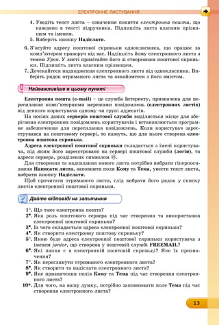 13
ЕлЕктроннЕ листування
4. Уведіть текст листа – означення поняття електронна пошта, що
наведено в тексті підручника. Підпишіть листа власним прізви-
щем та іменем.
5. Виберіть кнопку надіслати.
6. З’ясуйте адресу поштової скриньки однокласника, що працює за
комп’ютером праворуч від вас. Надішліть йому електронного листа з
темою Óðîê. У листі привітайте його зі створенням поштової скринь-
ки. Підпишіть листа власним прізвищем.
7. Дочекайтеся надходження електронного листа від однокласника. Ви-
беріть рядок отриманого листа та ознайомтеся з його вмістом.
Найважливіше в цьому пункті
електронна пошта (e-mail) – це служба Інтернету, призначена для пе-
ресилання комп’ютерними мережами повідомлень (електронних листів)
від деякого користувача одному чи групі адресатів.
На носіях даних серверів поштової служби виділяється місце для збе-
рігання електронних повідомлень користувачів і встановлюється програм-
не забезпечення для пересилання повідомлень. Коли користувач зареє-
струвався на поштовому сервері, то кажуть, що для нього створена елек-
тронна поштова скринька.
адреса електронної поштової скриньки складається з імені користува-
ча, під яким його зареєстровано на сервері поштової служби (логін), та
адреси сервера, розділених символом @.
Для створення та надсилання нового листа потрібно вибрати гіперпоси-
ëàííÿ написати листа, заповнити поля кому òà Тема, увести текст листа,
âèáðàòè êíîïêó надіслати.
Щоб прочитати отриманого листа, слід вибрати його рядок у списку
листів електронної поштової скриньки.
Дайте відповіді на запитання
1
. Що таке електронна пошта?
2•. Яка роль поштового сервера під час створення та використання
електронної поштової скриньки?
3•.	Із чого складається адреса електронної поштової скриньки?
4•.	Як створити електронну поштову скриньку?
5
.	
Якою буде адреса електронної поштової скриньки користувача з
іменем junior, що створена у поштовій службі FREEMAIL?
6•.	Які папки є в електронній поштовій скриньці? Яке їх призна-
чення?
7
.	
Як переглянути отриманого електронного листа?
8•.	Як створити та надіслати електронного листа?
9•.	Яке призначення полів кому òà Тема під час створення електрон-
ного листа?
10*. Для чого, на вашу думку, потрібно заповнювати поле Тема під час
створення електронного листа?
Найважливіше в цьому пунктіНайважливіше в цьому пунктіНайважливіше в цьому пунктіНайважливіше в цьому пунктіНайважливіше в цьому пунктіНайважливіше в цьому пунктіНайважливіше в цьому пунктіНайважливіше в цьому пунктіНайважливіше в цьому пунктіНайважливіше в цьому пунктіНайважливіше в цьому пунктіНайважливіше в цьому пунктіНайважливіше в цьому пунктіНайважливіше в цьому пунктіНайважливіше в цьому пунктіНайважливіше в цьому пунктіНайважливіше в цьому пунктіНайважливіше в цьому пунктіНайважливіше в цьому пунктіНайважливіше в цьому пунктіНайважливіше в цьому пунктіНайважливіше в цьому пунктіНайважливіше в цьому пунктіНайважливіше в цьому пунктіНайважливіше в цьому пунктіНайважливіше в цьому пунктіНайважливіше в цьому пунктіНайважливіше в цьому пунктіНайважливіше в цьому пунктіНайважливіше в цьому пунктіНайважливіше в цьому пунктіНайважливіше в цьому пунктіНайважливіше в цьому пунктіНайважливіше в цьому пунктіНайважливіше в цьому пунктіНайважливіше в цьому пунктіНайважливіше в цьому пунктіНайважливіше в цьому пунктіНайважливіше в цьому пунктіНайважливіше в цьому пунктіНайважливіше в цьому пунктіНайважливіше в цьому пунктіНайважливіше в цьому пунктіНайважливіше в цьому пунктіНайважливіше в цьому пунктіНайважливіше в цьому пунктіНайважливіше в цьому пунктіНайважливіше в цьому пунктіНайважливіше в цьому пунктіНайважливіше в цьому пунктіНайважливіше в цьому пунктіНайважливіше в цьому пунктіНайважливіше в цьому пунктіНайважливіше в цьому пунктіНайважливіше в цьому пунктіНайважливіше в цьому пунктіНайважливіше в цьому пунктіНайважливіше в цьому пунктіНайважливіше в цьому пунктіНайважливіше в цьому пунктіНайважливіше в цьому пунктіНайважливіше в цьому пунктіНайважливіше в цьому пунктіНайважливіше в цьому пунктіНайважливіше в цьому пунктіНайважливіше в цьому пунктіНайважливіше в цьому пунктіНайважливіше в цьому пунктіНайважливіше в цьому пунктіНайважливіше в цьому пунктіНайважливіше в цьому пунктіНайважливіше в цьому пунктіНайважливіше в цьому пунктіНайважливіше в цьому пунктіНайважливіше в цьому пунктіНайважливіше в цьому пунктіНайважливіше в цьому пунктіНайважливіше в цьому пунктіНайважливіше в цьому пункті
 