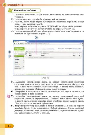 Ðîçäië 1
14
Виконайте завдання
1•.	Поясніть подібність і відмінність звичайного та електронного лис-
òóâàííÿ.
2
.	
Назвіть поштові служби Інтернету, які ви знаєте.
3•.	
Назвіть, якою буде адреса електронної поштової скриньки, якщо
користувач зареєстрував її:
а) на сервері поштової служби FREEMAIL та обрав логін painter;
б) на сервері поштової служби Gmail та обрав логін writer.
4
.	
Назвіть позначені об’єкти вікна електронної поштової скриньки та
поясніть їх призначення (рис. 1.7).
3
2
1
Рис. 1.7
5•.	Надішліть електронного листа на адресу електронної поштової
скриньки однокласника, що працює за комп’ютером ліворуч від
вас. У темі листа вкажіть ваше прізвище. У тексті листа опишіть
пояснення поняття обліковий запис користувача.
6•.	Відкрийте електронного листа, отриманого від однокласника, та
ознайомтеся з його вмістом.
7•.	Надішліть електронного листа на адресу електронної поштової
скриньки учителя інформатики. Укажіть тему листа Мій край.
У тексті листа стисло опишіть ваше улюблене місце рідного краю.
Підпишіть листа власним прізвищем.
8•.	Запропонуйте тему для листа з таким умістом: Мій собака породи
ньюфаундленд, їх ще називають «добрий гігант». У них неабиякі
розумові здібності, вони легко навчаються, є прекрасними опікуна-
ми, надзвичайно лагідні з дітьми.
 