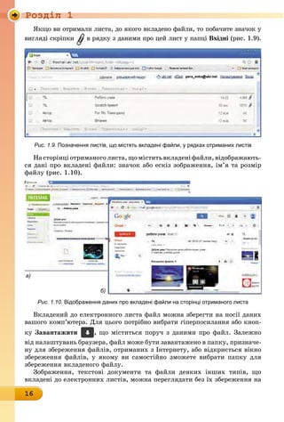 Ðîçäië 1
16
Якщо ви отримали листа, до якого вкладено файли, то побачите зна÷îê ó
вигляді скріпки в рядку з даними про цей лист у папці вхідні (рис. 1.9).
Рис. 1.9. Позначення листів, що містять вкладені файли, у рядках отриманих листів
Насторінціотриманоголиста,щоміститьвкладеніфайли,відображають-
ся дані про вкладені файли: значок або ескіз зображення, ім’я та розмір
файлу (рис. 1.10).
а)
б)
Рис. 1.10. відображення даних про вкладені файли на сторінці отриманого листа
Вкладений до електронного листа файл можна зберегти на носії даних
вашого комп’ютера. Для цього потрібно вибрати гіперпосилання або кноп-
êó Завантажити , що міститься поруч з даними про файл. Залежíî
від налаштувань браузера, файл може бути завантажено в папку, призначе-
ну для збереження файлів, отриманих з Інтернету, або відкриється вікно
збереження файлів, у якому ви самостійно зможете вибрати папку для
збереження вкладеного файлу.
Зображення, текстові документи та файли деяких інших типів, що
вкладені до електронних листів, можна переглядати без їх збереження на
 