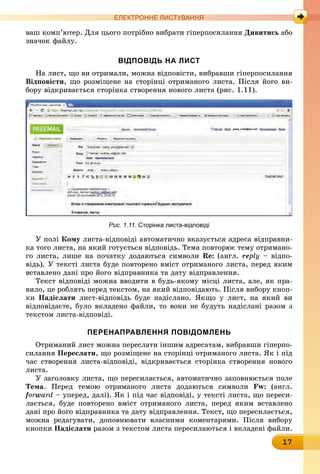 17
ЕлЕктроннЕ листування
ваш комп’ютер. Для цього потрібно вибрати гіперпосилання Дивитись àáî
значок файлу.
вІдПовІдь на лист
На лист, що ви отримали, можна відповісти, вибравши гіперпосилання
відповісти, що розміщене на сторінці отриманого листа. Після його ви-
бору відкривається сторінка створення нового листа (рис. 1.11).
Рис. 1.11. сторінка листа-відповіді
У полі кому листа-відповіді автоматично вказується адреса відправни-
ка того листа, на який готується відповідь. Тема повторює тему отримано-
го листа, лише на початку додаються символи Re: (англ. reply – відпо-
відь). У тексті листа буде повторено вміст отриманого листа, перед яким
вставлено дані про його відправника та дату відправлення.
Текст відповіді можна вводити в будь-якому місці листа, але, як пра-
вило, це роблять перед текстом, на який відповідають. Після вибору кноп-
êè надіслати лист-відповідь буде надіслано. Якщо у лист, на який ви
відповідаєте, було вкладено файли, то вони не будуть надіслані разом з
текстом листа-відповіді.
ПеренаПравлення ПовІдомлень
Отриманий лист можна переслати іншим адресатам, вибравши гіперпо-
силання Переслати, що розміщене на сторінці отриманого листа. Як і під
час створення листа-відповіді, відкривається сторінка створення нового
листа.
У заголовку листа, що пересилається, автоматично заповнюється поле
Тема. Перед темою отриманого листа додаються символи Fw: (англ.
forward – уперед, далі). Як і під час відповіді, у тексті листа, що переси-
лається, буде повторено вміст отриманого листа, перед яким вставлено
дані про його відправника та дату відправлення. Текст, що пересилається,
можна редагувати, доповнювати власними коментарями. Після вибору
êíîïêè надіслати разом з текстом листа пересилаються і вкладені файли.
 