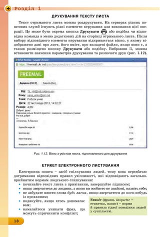 Ðîçäië 1
18
друкування тексту листа
Текст отриманого листа можна роздрукувати. На серверах різних по-
штових служб існують різні елементи керування для виконання цієї опе-
рації. Це може бути окрема кнопка Друкувати або подібна чи відпо-
відна команда в меню додаткових дій на сторінці отриманого листа. Після
вибору відповідного елемента керування відкривається вікно, у якому ві-
дображено дані про лист, його вміст, про вкладені файли, якщо вони є, а
також розміщено кнопку Друкувати або подібну. Вибравши її, можна
встановити значення параметрів друкування та розпочати друк (рис. 1.12).
Рис. 1.12. вікно з умістом листа, підготовленого для друкування
етикет електронного листування
Електронна пошта – засіб спілкування людей, тому вона передбачає
дотримання відповідних правил увічливості, які відповідають загально-
прийнятим нормам людського спілкування:
• починайте текст листа з привітання, завершуйте підписом;
• якщо звертаєтеся до людини, з якою ви особисто не знайомі, назвіть себе;
• не забудьте вжити слова будь ласка, якщо звертаєтеся до кого-небудь
із проханням;
• подякуйте, якщо хтось допомагає
вам;
• намагайтеся уникати фраз, що
можуть спричинити конфлікт;
етикåт (франц. йtiquette –
етикетка, напис) – норми
й правила гідної поведінки людей
у суспільстві.
 