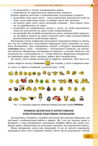 19
ЕлЕктроннЕ листування
• не надсилайте в листах неперевірених даних;
• намагайтеся не припускатися граматичних помилок.
Окремі правила пов’язані з особливостями спілкування в мережі:
• зазначайте тему свого листа – часто користувач орієнтується саме на
тему, коли переглядає пошту та обирає листи для читання;
• не пишіть увесь текст листа великими літерами – його важко чита-
ти, це сприймається як крик;
• включайте до повідомлення цитати з листа, на який відповідаєте,
якщо ви посилаєтеся на деякі слова співрозмовника;
• не додавайте без потреби вкладення до листа; повідомляйте адресато-
ві, які файли додаєте до листа, оскільки часто через вкладені файли
розповсюджуються комп’ютерні віруси.
Електронна пошта позбавлена можливості передавати міміку та жести,
які під час особистого спілкування виражають ваше ставлення до пред-
мета обговорення. Для передавання емоцій в Інтернеті використовують
смайлики (англ. smile – посмішка) – послідовності символів, що нагаду-
ють обличчя. Наприклад, послідовність символів :-) нагадує обличчя, яке
посміхається, а послідовність :-( – сумне обличчя. Правильне використан-
ня смайликів додає листу настрою, робить його емоційнішим.
До тексту листа можна вставляти й графічні смайлики. Для цього по-
трібно вибрати кнопку смайлики або подібну у вікні створення ново-
го листа та обрати потрібний з колекції (рис. 1.13).
Рис. 1.13. колекція графічних смайликів сервера поштової служби FREEMAIL
Правила безПечного користування
електронною Поштовою скринькою
Спілкуючись в Інтернеті, потрібно пам’ятати про можливі небезпеки, що
пов’язані з особливостями роботи в мережі. Як і під час пошуку даних в
Інтернеті, у ході електронного листування потрібно дбати про захист осо-
бистих даних, убезпечення від шкідливих програм і від загрозливого вмісту.
Якщо відправник листа вам невідомий, то ви не можете перевірити
правдивість його слів і справжні наміри. Часто листи надсилають з метою
 