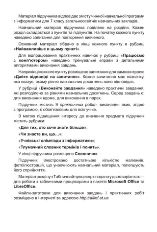 Матеріал підручника відповідає змісту чинної навчальної програми
з інформатики для 7 класу загальноосвітніх навчальних закладів.
Навчальний матеріал підручника поділено на розділи. Кожен
розділ складається з пунктів та підпунктів. На початку кожного пункту
наведено запитання для повторення вивченого.
Основний матеріал зібрано в кінці кожного пункту в рубриці
«Найважливіше в цьому пункті».
Для відпрацювання практичних навичок у рубриці «Працюємо
з компʹютером» наведено тренувальні вправи з детальними
алгоритмами виконання завдань.
Наприкінці кожного пункту розміщено запитання для самоконтролю
«Дайте відповіді на запитання». Кожне запитання має позначку,
яка вказує, якому рівню навчальних досягнень воно відповідає.
У рубриці «Виконайте завдання» наведено практичні завдання,
які розподілено за рівнями навчальних досягнень. Серед завдань є:
для виконання вдома, для виконання в парах.
Підручник містить 9 практичних робіт, виконання яких, згідно
з програмою, є обов’язковим для всіх учнів.
З метою підвищення інтересу до вивчення предмета підручник
містить рубрики:
«Для тих, хто хоче знати більше»;
«Чи знаєте ви, що…»;
«Учнівські олімпіади з інформатики»;
«Тлумачний словник термінів і понять».
У кінці підручника розміщено Словничок.
Підручник ілюстровано достатньою кількістю малюнків,
фотоілюстрацій, що унаочнюють навчальний матеріал, полегшують
його сприйняття.
Матеріалрозділу«Табличнийпроцесор»поданоудвохваріантах—
для роботи з табличними процесорами з пакетів Microsoft Oﬃce та
LibreOﬃce.
Файли-заготовки для виконання завдань і практичних робіт
розміщено в Інтернеті за адресою http://allinf.аt.ua
 