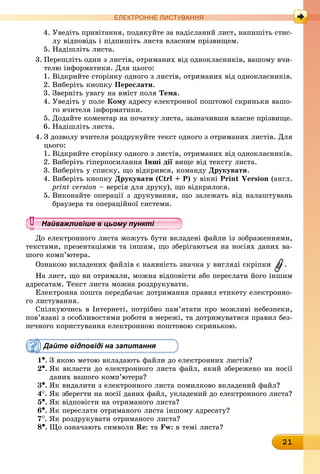 21
ЕлЕктроннЕ листування
4. Уведіть привітання, подякуйте за надісланий лист, напишіть стис-
лу відповідь і підпишіть листа власним прізвищем.
5. Надішліть листа.
3. Перешліть один з листів, отриманих від однокласників, вашому вчи-
телю інформатики. Для цього:
1. Відкрийте сторінку одного з листів, отриманих від однокласників.
2. Виберіть кнопку Переслати.
3. Зверніть увагу на вміст поля Тема.
4. Уведіть у поле кому адресу електронної поштової скриньки вашо-
го вчителя інформатики.
5. Додайте коментар на початку листа, зазначивши власне прізвище.
6. Надішліть листа.
4. З дозволу вчителя роздрукуйте текст одного з отриманих листів. Для
цього:
1. Відкрийте сторінку одного з листів, отриманих від однокласників.
2. Виберіть гіперпосилання інші дії вище від тексту листа.
3. Виберіть у списку, що відкрився, команду Друкувати.
4. Виберіть кнопку Друкувати (Ctrl + P) у вікні Print Version (англ.
print version – версія для друку), що відкрилося.
5. Виконайте операції з друкування, що залежать від налаштувань
браузера та операційної системи.
Найважливіше в цьому пункті
До електронного листа можуть бути вкладені файли із зображеннями,
текстами, презентаціями та іншим, що зберігаються на носіях даних ва-
шого комп’ютера.
Ознакою вкладених файлів є наявність значка у вигляді скріпки .
На лист, що ви отримали, можна відповісти або переслати його іншим
адресатам. Текст листа можна роздрукувати.
Електронна пошта передбачає дотримання правил етикету електронно-
го листування.
Спілкуючись в Інтернеті, потрібно пам’ятати про можливі небезпеки,
пов’язані з особливостями роботи в мережі, та дотримуватися правил без-
печного користування електронною поштовою скринькою.
Дайте відповіді на запитання
1•.	З якою метою вкладають файли до електронних листів?
2•.	Як вкласти до електронного листа файл, який збережено на носії
даних вашого комп’ютера?
3•.	Як видалити з електронного листа помилково вкладений файл?
4
.	
Як зберегти на носії даних файл, укладений до електронного листа?
5•.	Як відповісти на отриманого листа?
6•.	Як переслати отриманого листа іншому адресату?
7
.	
Як роздрукувати отриманого листа?
8•.	Що означають символи Re: òà Fw: в темі листа?
Найважливіше в цьому пунктіНайважливіше в цьому пунктіНайважливіше в цьому пунктіНайважливіше в цьому пунктіНайважливіше в цьому пунктіНайважливіше в цьому пунктіНайважливіше в цьому пунктіНайважливіше в цьому пунктіНайважливіше в цьому пунктіНайважливіше в цьому пунктіНайважливіше в цьому пунктіНайважливіше в цьому пунктіНайважливіше в цьому пунктіНайважливіше в цьому пунктіНайважливіше в цьому пунктіНайважливіше в цьому пунктіНайважливіше в цьому пунктіНайважливіше в цьому пунктіНайважливіше в цьому пунктіНайважливіше в цьому пунктіНайважливіше в цьому пунктіНайважливіше в цьому пунктіНайважливіше в цьому пунктіНайважливіше в цьому пунктіНайважливіше в цьому пунктіНайважливіше в цьому пунктіНайважливіше в цьому пунктіНайважливіше в цьому пунктіНайважливіше в цьому пунктіНайважливіше в цьому пунктіНайважливіше в цьому пунктіНайважливіше в цьому пунктіНайважливіше в цьому пунктіНайважливіше в цьому пунктіНайважливіше в цьому пунктіНайважливіше в цьому пунктіНайважливіше в цьому пунктіНайважливіше в цьому пунктіНайважливіше в цьому пунктіНайважливіше в цьому пунктіНайважливіше в цьому пунктіНайважливіше в цьому пунктіНайважливіше в цьому пунктіНайважливіше в цьому пунктіНайважливіше в цьому пунктіНайважливіше в цьому пунктіНайважливіше в цьому пунктіНайважливіше в цьому пунктіНайважливіше в цьому пунктіНайважливіше в цьому пунктіНайважливіше в цьому пунктіНайважливіше в цьому пунктіНайважливіше в цьому пунктіНайважливіше в цьому пунктіНайважливіше в цьому пунктіНайважливіше в цьому пунктіНайважливіше в цьому пунктіНайважливіше в цьому пунктіНайважливіше в цьому пунктіНайважливіше в цьому пунктіНайважливіше в цьому пунктіНайважливіше в цьому пунктіНайважливіше в цьому пунктіНайважливіше в цьому пунктіНайважливіше в цьому пунктіНайважливіше в цьому пунктіНайважливіше в цьому пунктіНайважливіше в цьому пунктіНайважливіше в цьому пунктіНайважливіше в цьому пунктіНайважливіше в цьому пунктіНайважливіше в цьому пунктіНайважливіше в цьому пунктіНайважливіше в цьому пунктіНайважливіше в цьому пунктіНайважливіше в цьому пунктіНайважливіше в цьому пунктіНайважливіше в цьому пунктіНайважливіше в цьому пунктіНайважливіше в цьому пункті
 