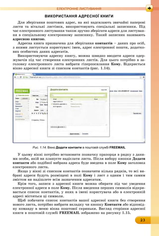 23
ЕлЕктроннЕ листування
використання адресної книги
Для зберігання поштових адрес, на які надсилають звичайні паперові
листи та вітальні листівки, використовують спеціальні записники. Під
час електронного листування також зручно зберігати адреси для листуван-
ня в спеціальному електронному записнику. Такий записник називають
адресною книгою.
Адресна книга призначена для зберігання контактів – даних про осіб,
з якими листується користувач: імен, адрес електронної пошти, додатко-
вих особистих даних адресатів.
Використовуючи адресну книгу, можна швидко вводити адреси одер-
жувачів під час створення електронних листів. Для цього потрібно в за-
головку електронного листа вибрати гіперпосилання кому. Відкриється
вікно адресної книги зі списком контактів (рис. 1.14).
Рис. 1.14. вікно додати контакти в поштовій службі FREEMAIL
У цьому вікні потрібно встановити позначку прапорця в рядку з дани-
ми особи, якій ви плануєте надіслати листа. Після вибору кнопки Додати
контакти або подібної вибрана адреса буде введена в поле кому заголовка
електронного листа.
Якщо у вікні зі списком контактів позначити кілька рядків, то всі ви-
брані адреси будуть розміщені в полі кому і лист з одним і тим самим
змістом ви надішлете всім зазначеним адресатам.
Крім того, записи з адресної книги можна обирати під час уведення
електронної адреси в поле кому. Після введення перших символів відкри-
вається список контактів, у яких в імені користувача або в електронній
адресі містяться ці символи.
Щоб побачити список контактів вашої адресної книги без створення
нового листа, потрібно вибрати вкладку чи кнопку контакти або відповід-
ну команду в меню вікна поштової скриньки. Вигляд сторінки адресної
книги в поштовій службі FREEMAIL зображено на рисунку 1.15.
 