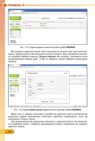 Ðîçäië 1
24
Рис. 1.15. сторінка адресної книги поштової служби FREEMAIL
На сторінці адресної книги існує можливість додати дані про нові кон-
такти, відредагувати або видалити існуючі записи. Для додавання контак-
ту потрібно вибрати кнопку Додати контакт або подібну, заповнити поля
запропонованої форми (рис. 1.16) та зберегти зміни вибором відповідної
êíîïêè.
Рис. 1.16. Форма новий контакт адресної книги поштової служби FREEMAIL
Крім того, у деяких поштових службах до адресної книги автоматично
додається адреса електронної поштової скриньки одержувача, коли ви
надсилаєте комусь листа.
Для редагування або видалення контакту з адресної книги слід позначи-
ти потрібний запис і вибрати відповідний елемент керування на сторінці
адресної книги.
 