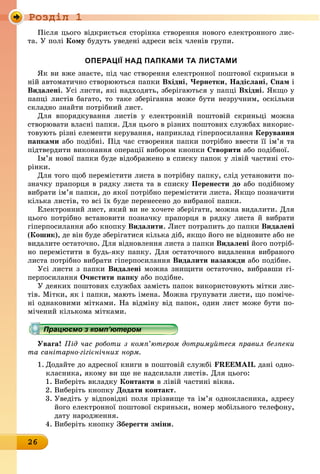 Ðîçäië 1
26
Після цього відкриється сторінка створення нового електронного лис-
та. У полі кому будуть уведені адреси всіх членів групи.
оПерацІї над ПаПками та листами
Як ви вже знаєте, під час створення електронної поштової скриньки в
ній автоматично створюються папки вхідні, Чернетки, надіслані, спам і
видалені. Усі листи, які надходять, зберігаються у папці вхідні. Якщо у
папці листів багато, то таке зберігання може бути незручним, оскільки
складно знайти потрібний лист.
Для впорядкування листів у електронній поштовій скриньці можна
створювати власні папки. Для цього в різних поштових службах викорис-
товують різні елементи керування, наприклад гіперпосилання керування
папками або подібні. Під час створення папки потрібно ввести її ім’я та
підтвердити виконання операції вибором кнопки створити або подібної.
Ім’я нової папки буде відображено в списку папок у лівій частині сто-
рінки.
Для того щоб перемістити листа в потрібну папку, слід установити по-
значку прапорця в рядку листа та в списку Перенести до або подібному
вибрати ім’я папки, до якої потрібно перемістити листа. Якщо позначити
кілька листів, то всі їх буде перенесено до вибраної папки.
Електронний лист, який ви не хочете зберігати, можна видалити. Для
цього потрібно встановити позначку прапорця в рядку листа й вибрати
гіперпосилання або кнопку видалити. Лист потрапить до папки видалені
(кошик), де він буде зберігатися кілька діб, якщо його не відновите або не
видалите остаточно. Для відновлення листа з папки видалені його потріб-
но перемістити в будь-яку папку. Для остаточного видалення вибраного
листа потрібно вибрати гіперпосилання видалити назавжди або подібне.
Усі листи з папки видалені можна знищити остаточно, вибравши гі-
перпосилання очистити папку або подібне.
У деяких поштових службах замість папок використовують мітки лис-
тів. Мітки, як і папки, мають імена. Можна групувати листи, що поміче-
ні однаковими мітками. На відміну від папок, один лист може бути по-
мічений кількома мітками.
Працюємо з комп’ютером
Увага! Під час роботи з комп’ютером дотримуйтеся правил безпеки
та санітарно-гігієнічних норм.
1. Додайте до адресної книги в поштовій службі FREEMAIL дані одно-
класника, якому ви ще не надсилали листів. Для цього:
1. Виберіть вкладку контакти в лівій частині вікна.
2. Виберіть кнопку Додати контакт.
3. Уведіть у відповідні поля прізвище та ім’я однокласника, адресу
його електронної поштової скриньки, номер мобільного телефону,
äàòó íàðîäæåííÿ.
4. Виберіть кнопку Зберегти зміни.
Працюємо з комп’ютеромПрацюємо з комп’ютеромПрацюємо з комп’ютеромПрацюємо з комп’ютеромПрацюємо з комп’ютеромПрацюємо з комп’ютеромПрацюємо з комп’ютеромПрацюємо з комп’ютеромПрацюємо з комп’ютеромПрацюємо з комп’ютеромПрацюємо з комп’ютеромПрацюємо з комп’ютеромПрацюємо з комп’ютеромПрацюємо з комп’ютеромПрацюємо з комп’ютеромПрацюємо з комп’ютеромПрацюємо з комп’ютеромПрацюємо з комп’ютеромПрацюємо з комп’ютеромПрацюємо з комп’ютеромПрацюємо з комп’ютеромПрацюємо з комп’ютеромПрацюємо з комп’ютеромПрацюємо з комп’ютеромПрацюємо з комп’ютеромПрацюємо з комп’ютеромПрацюємо з комп’ютеромПрацюємо з комп’ютеромПрацюємо з комп’ютеромПрацюємо з комп’ютеромПрацюємо з комп’ютеромПрацюємо з комп’ютеромПрацюємо з комп’ютеромПрацюємо з комп’ютеромПрацюємо з комп’ютеромПрацюємо з комп’ютеромПрацюємо з комп’ютеромПрацюємо з комп’ютеромПрацюємо з комп’ютеромПрацюємо з комп’ютеромПрацюємо з комп’ютеромПрацюємо з комп’ютеромПрацюємо з комп’ютеромПрацюємо з комп’ютеромПрацюємо з комп’ютеромПрацюємо з комп’ютеромПрацюємо з комп’ютеромПрацюємо з комп’ютеромПрацюємо з комп’ютеромПрацюємо з комп’ютеромПрацюємо з комп’ютеромПрацюємо з комп’ютеромПрацюємо з комп’ютеромПрацюємо з комп’ютеромПрацюємо з комп’ютеромПрацюємо з комп’ютеромПрацюємо з комп’ютеромПрацюємо з комп’ютеромПрацюємо з комп’ютеромПрацюємо з комп’ютеромПрацюємо з комп’ютеромПрацюємо з комп’ютеромПрацюємо з комп’ютеромПрацюємо з комп’ютеромПрацюємо з комп’ютеромПрацюємо з комп’ютеромПрацюємо з комп’ютеромПрацюємо з комп’ютеромПрацюємо з комп’ютеромПрацюємо з комп’ютеромПрацюємо з комп’ютеромПрацюємо з комп’ютеромПрацюємо з комп’ютеромПрацюємо з комп’ютеромПрацюємо з комп’ютеромПрацюємо з комп’ютеромПрацюємо з комп’ютеромПрацюємо з комп’ютеромПрацюємо з комп’ютеромПрацюємо з комп’ютеромПрацюємо з комп’ютеромПрацюємо з комп’ютеромПрацюємо з комп’ютеромПрацюємо з комп’ютеромПрацюємо з комп’ютеромПрацюємо з комп’ютеромПрацюємо з комп’ютеромПрацюємо з комп’ютеромПрацюємо з комп’ютеромПрацюємо з комп’ютеромПрацюємо з комп’ютеромПрацюємо з комп’ютеромПрацюємо з комп’ютеромПрацюємо з комп’ютеромПрацюємо з комп’ютеромПрацюємо з комп’ютеромПрацюємо з комп’ютеромПрацюємо з комп’ютеромПрацюємо з комп’ютеромПрацюємо з комп’ютеромПрацюємо з комп’ютеромПрацюємо з комп’ютеромПрацюємо з комп’ютеромПрацюємо з комп’ютеромПрацюємо з комп’ютеромПрацюємо з комп’ютеромПрацюємо з комп’ютеромПрацюємо з комп’ютеромПрацюємо з комп’ютеромПрацюємо з комп’ютеромПрацюємо з комп’ютеромПрацюємо з комп’ютеромПрацюємо з комп’ютеромПрацюємо з комп’ютеромПрацюємо з комп’ютеромПрацюємо з комп’ютеромПрацюємо з комп’ютеромПрацюємо з комп’ютеромПрацюємо з комп’ютеромПрацюємо з комп’ютеромПрацюємо з комп’ютеромПрацюємо з комп’ютеромПрацюємо з комп’ютеромПрацюємо з комп’ютеромПрацюємо з комп’ютеромПрацюємо з комп’ютеромПрацюємо з комп’ютеромПрацюємо з комп’ютеромПрацюємо з комп’ютеромПрацюємо з комп’ютеромПрацюємо з комп’ютеромПрацюємо з комп’ютеромПрацюємо з комп’ютеромПрацюємо з комп’ютеромПрацюємо з комп’ютеромПрацюємо з комп’ютеромПрацюємо з комп’ютеромПрацюємо з комп’ютеромПрацюємо з комп’ютеромПрацюємо з комп’ютеромПрацюємо з комп’ютеромПрацюємо з комп’ютеромПрацюємо з комп’ютеромПрацюємо з комп’ютеромПрацюємо з комп’ютеромПрацюємо з комп’ютеромПрацюємо з комп’ютеромПрацюємо з комп’ютеромПрацюємо з комп’ютеромПрацюємо з комп’ютеромПрацюємо з комп’ютеромПрацюємо з комп’ютеромПрацюємо з комп’ютеромПрацюємо з комп’ютеромПрацюємо з комп’ютеромПрацюємо з комп’ютеромПрацюємо з комп’ютеромПрацюємо з комп’ютеромПрацюємо з комп’ютеромПрацюємо з комп’ютеромПрацюємо з комп’ютеромПрацюємо з комп’ютеромПрацюємо з комп’ютеромПрацюємо з комп’ютеромПрацюємо з комп’ютеромПрацюємо з комп’ютером
 