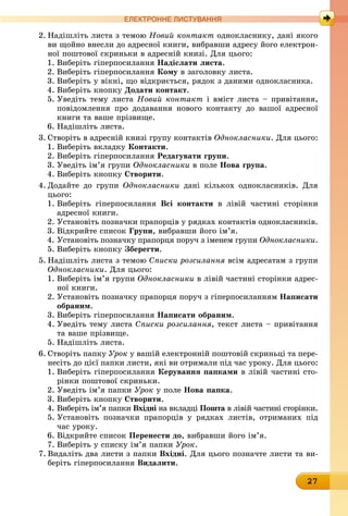 27
ЕлЕктроннЕ листування
2. Надішліть листа з темою Новий контакт однокласнику, дані якого
ви щойно внесли до адресної книги, вибравши адресу його електрон-
ної поштової скриньки в адресній книзі. Для цього:
1. Виберіть гіперпосилання надіслати листа.
2. Виберіть гіперпосилання кому в заголовку листа.
3. Виберіть у вікні, що відкриється, рядок з даними однокласника.
4. Виберіть кнопку Додати контакт.
5. Уведіть тему листа Новий контакт і вміст листа – привітання,
повідомлення про додавання нового контакту до вашої адресної
книги та ваше прізвище.
6. Надішліть листа.
3. Створіть в адресній книзі групу контактів Однокласники. Для цього:
1. Виберіть вкладку контакти.
2. Виберіть гіперпосилання Редагувати групи.
3. Уведіть ім’я групи Однокласники â ïîëå нова група.
4. Виберіть кнопку створити.
4. Додайте до групи Однокласники дані кількох однокласників. Для
цього:
1. Виберіть гіперпосилання всі контакти в лівій частині сторінки
адресної книги.
2. Установіть позначки прапорців у рядках контактів однокласників.
3. Відкрийте список Групи, вибравши його ім’я.
4. Установіть позначку прапорця поруч з іменем групи Однокласники.
5. Виберіть кнопку Зберегти.
5. Надішліть листа з темою Списки розсилання всім адресатам з групи
Однокласники. Для цього:
1. Виберіть ім’я групи Однокласники в лівій частині сторінки адрес-
ної книги.
2. Установіть позначку прапорця поруч з гіперпосиланням написати
обраним.
3. Виберіть гіперпосилання написати обраним.
4. Уведіть тему листа Списки розсилання, текст листа – привітання
та ваше прізвище.
5. Надішліть листа.
6. Створіть папку Óðîê у вашій електронній поштовій скриньці та пере-
несіть до цієї папки листи, які ви отримали під час уроку. Для цього:
1. Виберіть гіперпосилання керування папками в лівій частині сто-
рінки поштової скриньки.
2. Уведіть ім’я папки Óðîê ó ïîëå нова папка.
3. Виберіть кнопку створити.
4. Виберіть ім’я папки вхідні на вкладці Пошта в лівій частині сторінки.
5. Установіть позначки прапорців у рядках листів, отриманих під
час уроку.
6. Відкрийте список Перенести до, вибравши його ім’я.
7. Виберіть у списку ім’я папки Óðîê.
7. Видаліть два листи з папки вхідні. Для цього позначте листи та ви-
беріть гіперпосилання видалити.
 