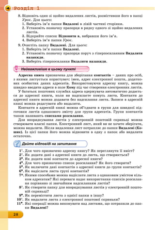 Ðîçäië 1
28
8. Відновіть один зі щойно видалених листів, розмістивши його в папці
Óðîê. Для цього:
1. Виберіть ім’я папки видалені в лівій частині сторінки.
2. Установіть позначку прапорця в рядку одного зі щойно видалених
листів.
3. Відкрийте список відновити в, вибравши його ім’я.
4. Виберіть ім’я папки Óðîê.
9. Очистіть папку видалені. Для цього:
1. Виберіть ім’я папки видалені.
2. Установіть позначку прапорця поруч з гіперпосиланням видалити
назавжди.
3. Виберіть гіперпосилання видалити назавжди.
Найважливіше в цьому пункті
адресна книга призначена для зберігання контактів – даних про осіб,
з якими листується користувач: імен, адрес електронної пошти, додатко-
вих особистих даних адресатів. Використовуючи адресну книгу, можна
швидко вводити адреси в поле кому під час створення електронних листів.
У багатьох поштових службах адреса одержувача автоматично додаєть-
ся до адресної книги, коли ви надсилаєте комусь листа. Контакти до
адресної книги можна додавати без надсилання листа. Записи в адресній
книзі можна редагувати або видаляти.
Контакти в адресній книзі можна об’єднати в групи для швидкої під-
готовки листів однакового змісту для групи адресатів. Групи контактів
також називають списками розсилання.
Для впорядкування листів у електронній поштовій скриньці можна
створювати власні папки. Електронний лист, який ви не хочете зберігати,
можна видалити. Після видалення лист потрапляє до папки видалені (ко-
шик). Із цієї папки його можна відновити в одну з папок або видалити
остаточно.
Дайте відповіді на запитання
1
.	
Для чого призначено адресну книгу? Як переглянути її вміст?
2
.	
Як додати дані з адресної книги до листа, що створюється?
3•.	Як додати нові контакти до адресної книги?
4•.	Для чого призначено список розсилання? Як його створити?
5•.	Як включити дані контактів з адресної книги до групи контактів?
6•.	Як надіслати листа групі контактів?
7*. Якими способами можна надіслати листа з однаковим умістом кіль-
ком адресатам? Які переваги надає використання списків розсилан-
ня порівняно зі звичайним надсиланням листів?
8
.	
Як створити папку для впорядкування листів у електронній пошто-
вій скриньці?
9•.	Як перемістити листа з однієї папки в іншу?
10
.	
Як видалити листа з електронної поштової скриньки?
11•. Які операції можна виконувати над листами, що потрапили до пап-
êè видалені?
Найважливіше в цьому пунктіНайважливіше в цьому пунктіНайважливіше в цьому пунктіНайважливіше в цьому пунктіНайважливіше в цьому пунктіНайважливіше в цьому пунктіНайважливіше в цьому пунктіНайважливіше в цьому пунктіНайважливіше в цьому пунктіНайважливіше в цьому пунктіНайважливіше в цьому пунктіНайважливіше в цьому пунктіНайважливіше в цьому пунктіНайважливіше в цьому пунктіНайважливіше в цьому пунктіНайважливіше в цьому пунктіНайважливіше в цьому пунктіНайважливіше в цьому пунктіНайважливіше в цьому пунктіНайважливіше в цьому пунктіНайважливіше в цьому пунктіНайважливіше в цьому пунктіНайважливіше в цьому пунктіНайважливіше в цьому пунктіНайважливіше в цьому пунктіНайважливіше в цьому пунктіНайважливіше в цьому пунктіНайважливіше в цьому пунктіНайважливіше в цьому пунктіНайважливіше в цьому пунктіНайважливіше в цьому пунктіНайважливіше в цьому пунктіНайважливіше в цьому пунктіНайважливіше в цьому пунктіНайважливіше в цьому пунктіНайважливіше в цьому пунктіНайважливіше в цьому пунктіНайважливіше в цьому пунктіНайважливіше в цьому пунктіНайважливіше в цьому пунктіНайважливіше в цьому пунктіНайважливіше в цьому пунктіНайважливіше в цьому пунктіНайважливіше в цьому пунктіНайважливіше в цьому пунктіНайважливіше в цьому пунктіНайважливіше в цьому пунктіНайважливіше в цьому пунктіНайважливіше в цьому пунктіНайважливіше в цьому пунктіНайважливіше в цьому пунктіНайважливіше в цьому пунктіНайважливіше в цьому пунктіНайважливіше в цьому пунктіНайважливіше в цьому пунктіНайважливіше в цьому пунктіНайважливіше в цьому пунктіНайважливіше в цьому пунктіНайважливіше в цьому пунктіНайважливіше в цьому пунктіНайважливіше в цьому пунктіНайважливіше в цьому пунктіНайважливіше в цьому пунктіНайважливіше в цьому пунктіНайважливіше в цьому пунктіНайважливіше в цьому пунктіНайважливіше в цьому пунктіНайважливіше в цьому пунктіНайважливіше в цьому пунктіНайважливіше в цьому пунктіНайважливіше в цьому пунктіНайважливіше в цьому пунктіНайважливіше в цьому пунктіНайважливіше в цьому пункті
 