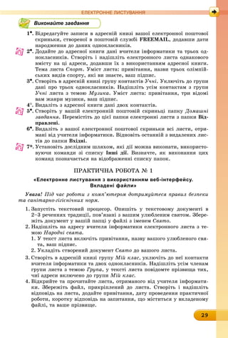29
ЕлЕктроннЕ листування
Виконайте завдання
1•.	Відредагуйте записи в адресній книзі вашої електронної поштової
скриньки, створеної в поштовій службі FREEMAIL, додавши дати
народження до даних однокласників.
2•.	Додайте до адресної книги дані вчителя інформатики та трьох од-
нокласників. Створіть і надішліть електронного листа однакового
вмісту на ці адреси, додавши їх з використанням адресної книги.
Тема листа Спорт. Уміст листа: привітання, назви трьох олімпій-
ських видів спорту, які ви знаєте, ваш підпис.
3•.	Створіть в адресній книзі групу контактів Учні. Уключіть до групи
дані про трьох однокласників. Надішліть усім контактам з групи
Учні листа з темою Музика. Уміст листа: привітання, три відомі
вам жанри музики, ваш підпис.
4
.	
Видаліть з адресної книги дані двох контактів.
5•.	Створіть у вашій електронній поштовій скриньці папку Домашні
завдання. Перемістіть до цієї папки електронні листи з папки від-
правлені.
6•.	Видаліть з вашої електронної поштової скриньки всі листи, отри-
мані від учителя інформатики. Відновіть останній з видалених лис-
тів до папки вхідні.
7*. Установіть дослідним шляхом, які дії можна виконати, використо-
вуючи команди зі списку інші дії. Визначте, як виконання цих
команд позначається на відображенні списку папок.
ПРАКТиЧНА РОБОТА № 1
«електронне листування з використанням веб-інтерфейсу.
вкладені файли»
Увага! Під час роботи з комп’ютером дотримуйтеся правил безпеки
та санітарно-гігієнічних норм.
1. Запустіть текстовий процесор. Опишіть у текстовому документі в
2–3 реченнях традиції, пов’язані з вашим улюбленим святом. Збере-
жіть документ у вашій папці у файлі з іменем Свято.
2. Надішліть на адресу вчителя інформатики електронного листа з те-
мою Народні свята.
1. У текст листа включіть привітання, назву вашого улюбленого свя-
та, ваш підпис.
2. Укладіть створений документ Свято до вашого листа.
3. Створіть в адресній книзі групу Мій клас, уключіть до неї контакти
вчителя інформатики та двох однокласників. Надішліть усім членам
групи листа з темою Група, у тексті листа повідомте прізвища тих,
чиї адреси включено до групи Мій клас.
4. Відкрийте та прочитайте листа, отриманого від учителя інформати-
ки. Збережіть файл, прикріплений до листа. Створіть і надішліть
відповідь на листа, додайте привітання, дату проведення практичної
роботи, коротку відповідь на запитання, що міститься у вкладеному
файлі, та ваше прізвище.
 