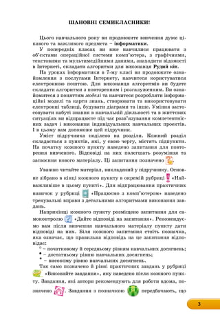 3
Шановні семикласники!
Цього навчального року ви продовжите вивчення дуже ці-
êàâîãî òà âàæëèâîãî ïðåäìåòà – інформатики.
У попередніх класах ви вже навчилися працювати з
об’єктами операційної системи комп’ютера, з графічними,
текстовими та мультимедійними даними, знаходити відомості
в Інтернеті, складати алгоритми для виконавця Рудий кіт.
На уроках інформатики в 7-му класі ви продовжите озна-
йомлення з послугами Інтернету, навчитеся користуватися
електронною поштою. Для виконавця алгоритмів ви будете
складати алгоритми з повторенням і розгалуженням. Ви озна-
йомитеся з поняттям моделі та навчитеся розробляти інформа-
ційні моделі та карти знань, створювати та використовувати
електронні таблиці, будувати діаграми та інше. Уміння засто-
совувати набуті знання в навчальній діяльності та в життєвих
ситуаціях ви відпрацюєте під час розв’язування компетентніс-
них задач і виконання індивідуальних навчальних проектів.
І в цьому вам допоможе цей підручник.
Уміст підручника поділено на розділи. Кожний розділ
складається з пунктів, які, у свою чергу, містять підпункти.
На початку кожного пункту наведено запитання для повто-
рення вивченого. Відповіді на них полегшать розуміння та
засвоєння нового матеріалу. Ці запитання позначено .
Уважно читайте матеріал, викладений у підручнику. Осноâ-
не зібрано в кінці кожного пункту в окремій рубриці «Най-
важливіше в цьому пункті». Для відпрацювання практичних
навичок у рубриці «Працюємо з комп’ютером» наведено
тренувальні вправи з детальними алгоритмами виконання заâ-
äàíü.
Наприкінці кожного пункту розміщено запитання для са-
моконтролю «Дайте відповіді на запитання». Рекомендує-
мо вам після вивчення навчального матеріалу пункту дати
відповіді на них. Біля кожного запитання стоїть позначка,
яка означає, що правильна відповідь на це запитання відпо-
відає:
– початковому й середньому рівням навчальних досягнень;
– достатньому рівню навчальних досягнень;
* – високому рівню навчальних досягнень.
Так само позначено й рівні практичних завдань у рубриці
«Виконайте завдання», яку наведено після кожного пунк-
ту. Завдання, які автори рекомендують для роботи вдома, по-
значено . Завдання з позначкою передбачають, що
 