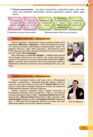 33
ЕлЕктроннЕ листування
7. список розсилання – це група контактів в адресній книзі, яку ство-
рено для швидкої підготовки листів однакового змісту групі адре-
сатів.
Створити
в адресній
книзі групу
Вибрати всі
êîíòàêòè
ãðóïè
Додати
êîíòàêòè
äî ãðóïè
Вибрати
гіперпоси-
ëàííÿ
написати
обраним
Створити
листa та
надіслати
Створення списку розсилання Використання списку розсилання
Перша олімпіада з інформатики серед школярів україни була
проведена 1988 року в чернівцях. учням пропонувалося записа-
ти в зошитах алгоритм розв’язування запропонованої задачі. Пе-
реважна більшість задач була надіслана з Міністерства освіти
срср, автором інших був науковий співробітник Інституту кіберне-
тики ан україни в.о. бардадим.
Журі олімпіади очолював м.І. жалдак – у майбутньому дійсний
член академії педагогічних наук україни. До складу журі входив і
методист Полтавського інституту вдосконалення вчителів І.І. дмит-
ренко, який був членом журі всіх наступних учнівських олімпіад з
інформатики. виняток становила тільки олімпіада 2012 року у ві-
нниці.
Учнівські олімпіади з інформатики
І.І. Дмитренко
Першим школярем україни, який узяв участь у Міжнародній
олімпіаді з інформатики і завоював бронзову медаль особистої
першості, був учень київської школи № 57 зайцев юрій. він вхо-
див до складу збірної команди радянського союзу, яка перемогла
в Міжнародній олімпіаді 1990 року в Мінську.
уперше окремою командою збірна україни виступила на
Міжнародній олімпіаді в Бонні (німеччина, 1992 р.). усі учасники
команди завоювали медалі: срібні – скворцов олексій (Дніпропет-
ровська обл.) і матлаш Павло (Миколаївська обл.), бронзові – фи-
липенко денис (Донецька обл.) і бондаренко віталій (Харківська
обл.). З 1998 року в.в. Бондаренко входить до складу журі олім-
піади й відповідає за підготовку завдань олімпіад.
Учнівські олімпіади з інформатики
В.В. Бондаренко
 