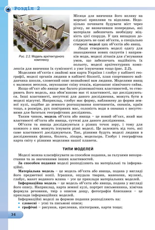 36
Ðîçäië 2
Місяця для вивчення його впливу на
морські припливи та відпливи. Недо-
цільно починати будувати міст через
річку, не визначивши попередньо, які
матеріали забезпечать необхідну міц-
ність цієї споруди. У цих випадках до-
сліджують не самі об’єкти, а спеціально
створені моделі цих об’єктів або явищ.
Люди створюють моделі одягу для
знаходження нових силуетів і напрям-
ків моди, моделі літаків для з’ясування
умов, що забезпечать надійність їх
польоту, моделі архітектурних комп-
лексів для вивчення їх сумісності з уже існуючими тощо (рис. 2.2).
Моделями об’єктів є знайомі вам карта України і глобус у кабінеті гео-
графії, моделі органів людини в кабінеті біології, план спортивного май-
данчика школи, словесний опис незнайомої вам людини. Моделями явищ
є малюнок веселки, звукозапис співу птахів, відеозапис північного сяйва.
Якщо об’єкт або явище має багато різноманітних властивостей, то ство-
рюють його модель, яка обов’язково має ті властивості, що досліджують-
ся. Інші властивості, несуттєві для даного дослідження, можуть бути в
моделі відсутні. Наприклад, глобус має форму, наближену до форми зем-
ної кулі, подібне до земного розташування континентів, океанів, країн
тощо, а розміри, рух повітряних мас, солоність води в океанах є несуттє-
вими для багатьох географічних досліджень.
Таким чином, модель об’єкта або явища – це новий об’єкт, який має
властивості об’єкта або явища, суттєві для даного дослідження.
Об’єкти та явища досліджуються з різних точок зору, і тому для
кожного з них можуть існувати різні моделі. Це залежить від того, які
саме властивості досліджуються. Так, різними будуть моделі людини в
дослідженнях фізика, біолога, лікаря, модельєра. Глобус і географічна
карта світу є різними моделями нашої планети.
тиПи моделей
Моделі можна класифікувати за способом подання, за галузями викори-
стання та за значеннями інших властивостей.
За способом подання моделі розподіляють на матеріальні та інформа-
ційні.
матеріальна модель – це модель об’єкта або явища, подана у вигляді
його предметної копії. Іграшки, опудала тварин, манекени, муляжі,
глобус, макет водяного млина – усе це приклади матеріальних моделей.
інформаційна модель – це модель об’єкта або явища, подана у вигляді
його опису. Наприклад, карта земної кулі, портрет письменника, хімічна
формула речовини, твір з описом дощу, фотографія блискавки – це
приклади інформаційних моделей.
Інформаційні моделі за формою подання розподіляють на:
• словесні – усні та письмові описи;
• графічні – рисунки, креслення, піктограми, карти тощо;
Рис. 2.2. Модель архітектурного
комплексу
 
