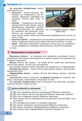 38
Ðîçäië 2
За галузями використання моделі
розподіляють на:
• навчальні – наочні прилади, тре-
нажери, що створюються для на-
вчання, наприклад тренажер для
навчання пілотів (рис. 2.3), та
інше;
• дослідні – створюються для дослі-
дження об’єкта або явища з метою
передбачення можливих значень
його властивостей; як правило,
це зменшені або збільшені копії
об’єкта, що створюється, напри-
клад модель крила літака для визначення підйомної сили, що діє на
нього, тощо;
• науково-технічні – створюються для наукових досліджень об’єктів та
явищ, наприклад модель руху планет Сонячної системи, та інші;
• ігрові – військові, економічні, спортивні, ділові ігри, які створюють-
ся для розробки та перевірки різноманітних стратегій поведінки,
та інші.
Найважливіше в цьому пункті
Предметна область – це множина всіх предметів, властивості яких і
відношення між якими розглядаються в межах деякого дослідження або
в процесі діяльності.
модель об’єкта або явища – це новий об’єкт, який має властивості
об’єкта або явища, суттєві для дослідження.
За способом подання моделі поділяють на матеріальні та інформаційні.
матеріальна модель – модель об’єкта або явища, подана у вигляді його
предметної копії.
інформаційна модель – модель об’єкта або явища, подана у вигляді
його опису.
Інформаційні моделі поділяють за формою подання на словесні, гра-
фічні, структурні, математичні, спеціальні та інші.
За галузями використання моделі поділяють на навчальні, дослідні,
науково-технічні, ігрові та інші.
Дайте відповіді на запитання
1•.	Що таке предметна область дослідження? Наведіть приклади.
2•.	Що таке модель об’єкта або явища? Наведіть приклади моделей.
3•.	Для чого створюють моделі? Наведіть приклади.
4*. Чим модель об’єкта відрізняється від реального об’єкта? Що в них
спільного?
5
.	
Як класифікують моделі за способом подання?
6•.	Які моделі називають матеріальними? Наведіть приклади.
7•.	Які моделі називають інформаційними? Наведіть приклади.
8•.	Які існують види інформаційних моделей? Опишіть їх.
Рис. 2.3. авіаційний тренажер – модель
кабіни літака
Найважливіше в цьому пунктіНайважливіше в цьому пунктіНайважливіше в цьому пунктіНайважливіше в цьому пунктіНайважливіше в цьому пунктіНайважливіше в цьому пунктіНайважливіше в цьому пунктіНайважливіше в цьому пунктіНайважливіше в цьому пунктіНайважливіше в цьому пунктіНайважливіше в цьому пунктіНайважливіше в цьому пунктіНайважливіше в цьому пунктіНайважливіше в цьому пунктіНайважливіше в цьому пунктіНайважливіше в цьому пунктіНайважливіше в цьому пунктіНайважливіше в цьому пунктіНайважливіше в цьому пунктіНайважливіше в цьому пунктіНайважливіше в цьому пунктіНайважливіше в цьому пунктіНайважливіше в цьому пунктіНайважливіше в цьому пунктіНайважливіше в цьому пунктіНайважливіше в цьому пунктіНайважливіше в цьому пунктіНайважливіше в цьому пунктіНайважливіше в цьому пунктіНайважливіше в цьому пунктіНайважливіше в цьому пунктіНайважливіше в цьому пунктіНайважливіше в цьому пунктіНайважливіше в цьому пунктіНайважливіше в цьому пунктіНайважливіше в цьому пунктіНайважливіше в цьому пунктіНайважливіше в цьому пунктіНайважливіше в цьому пунктіНайважливіше в цьому пунктіНайважливіше в цьому пунктіНайважливіше в цьому пунктіНайважливіше в цьому пунктіНайважливіше в цьому пунктіНайважливіше в цьому пунктіНайважливіше в цьому пунктіНайважливіше в цьому пунктіНайважливіше в цьому пунктіНайважливіше в цьому пунктіНайважливіше в цьому пунктіНайважливіше в цьому пунктіНайважливіше в цьому пунктіНайважливіше в цьому пунктіНайважливіше в цьому пунктіНайважливіше в цьому пунктіНайважливіше в цьому пунктіНайважливіше в цьому пунктіНайважливіше в цьому пунктіНайважливіше в цьому пунктіНайважливіше в цьому пунктіНайважливіше в цьому пунктіНайважливіше в цьому пунктіНайважливіше в цьому пунктіНайважливіше в цьому пунктіНайважливіше в цьому пунктіНайважливіше в цьому пунктіНайважливіше в цьому пунктіНайважливіше в цьому пунктіНайважливіше в цьому пунктіНайважливіше в цьому пунктіНайважливіше в цьому пункті
 
