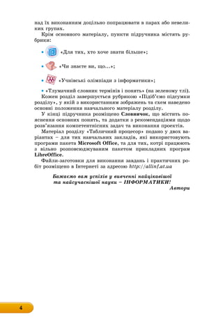 4
над їх виконанням доцільно попрацювати в парах або невели-
ких групах.
Крім основного матеріалу, пункти підручника містять ру-
брики:
• «Для тих, хто хоче знати більше»;
• «Чи знаєте ви, що...»;
• «Учнівські олімпіади з інформатики»;
• «Тлумачний словник термінів і понять» (на зеленому тлі).
Кожен розділ завершується рубрикою «Підіб’ємо підсумки
розділу», у якій з використанням зображень та схем наведено
основні положення навчального матеріалу розділу.
У кінці підручника розміщено словничок, що містить по-
яснення основних понять, та додатки з рекомендаціями щодо
розв’язання компетентнісних задач та виконання проектів.
Матеріал розділу «Табличний процесор» подано у двох ва-
ріантах – для тих навчальних закладів, які використовують
ïðîãðàìè ïàêåòà Microsoft Office, та для тих, котрі працюють
з вільно розповсюджуваним пакетом прикладних програм
LibreOffice.
Файли-заготовки для виконання завдань і практичних ро-
біт розміщено в Інтернеті за адресою http://allinf.at.ua
Бажаємо вам успіхів у вивченні найцікавішої
та найсучаснішої науки – ІНФОРМАТИКИ!
Автори
 