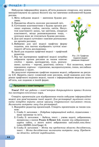 44
Ðîçäië 2
Побудуємо інформаційну модель об’єкта ромашка лікарська, яку можна
використовувати на уроках біології під час вивчення особливостей будови
рослин.
1. Мета побудови моделі – вивчення будови рос-
ëèíè.
2. Предметна область охоплює рослинний світ.
3. Суттєвими властивостями є будова органів рос-
лини: коріння, стебла, листків, квітів. Несут-
тєві властивості: запах, час цвітіння, лікарські
властивості, місця розповсюдження тощо, –
оскільки вони не стосуються будови рослини.
4. Для цієї моделі суттєвим є взаємне розташуван-
ня органів рослини.
5. Виберемо для цієї моделі графічну форму
подання, яка наочно відобразить суттєві влас-
тивості об’єкта дослідження.
6. Засіб для подання графічної моделі – графічний
ðåäàêòîð.
7. Під час відтворення графічної моделі потрібно
зобразити органи рослини за таким описом:
стебло – пряме, циліндричне, голе, розгалу-
жене; листки – чергові, розсічені; квітки – білі пелюстки, жовті
серединки; коріння – стрижневе, малорозгалужене, тонке, неглибоко
проникає у ґрунт.
Як результат отримаємо графічне подання моделі, зображене на рисун-
ку 2.9. Зверніть увагу: словесний опис рослини, який наведено для ство-
рення графічного подання моделі, також є інформаційною моделлю цього
об’єкта, але поданою в іншій формі.
Працюємо з комп’ютером
Увага! Під час роботи з комп’ютером дотримуйтеся правил безпеки
та санітарно-гігієнічних норм.
Створіть презентацію для відображення етапів побудови інформаційної
моделі для розв’язування такої задачі: Для реставрації музейного експо-
ната потрібно вкрити лаком кришку старовинного письмового стола.
Визначити витрати лаку для реставрації.
1. Відкрийте редактор презентацій. Створіть презентацію за таким пла-
ном:
1. Слайд 1: заголовок – Побудова інформаційної моделі, підзаголовок –
ваше прізвище та ім’я.
2. Слайд 2: заголовок – Задача, текст – умова задачі, зображення,
наприклад з папки Розділ 2/Пункт 2.2, підпис під зображенням –
адреса сайта, з якого взято зображення uad.exdat.com/docs/
index-822981.html?page=2.
3. Слайд 3: заголовок – Мета та предметна область дослідження,
текст – Мета дослідження: визначити витрати лаку. Предмет-
на область: меблеве виробництво.
Рис. 2.9. Графічне
подання моделі
ромашки лікарської
Працюємо з комп’ютеромПрацюємо з комп’ютеромПрацюємо з комп’ютеромПрацюємо з комп’ютеромПрацюємо з комп’ютеромПрацюємо з комп’ютеромПрацюємо з комп’ютеромПрацюємо з комп’ютеромПрацюємо з комп’ютеромПрацюємо з комп’ютеромПрацюємо з комп’ютеромПрацюємо з комп’ютеромПрацюємо з комп’ютеромПрацюємо з комп’ютеромПрацюємо з комп’ютеромПрацюємо з комп’ютеромПрацюємо з комп’ютеромПрацюємо з комп’ютеромПрацюємо з комп’ютеромПрацюємо з комп’ютеромПрацюємо з комп’ютеромПрацюємо з комп’ютеромПрацюємо з комп’ютеромПрацюємо з комп’ютеромПрацюємо з комп’ютеромПрацюємо з комп’ютеромПрацюємо з комп’ютеромПрацюємо з комп’ютеромПрацюємо з комп’ютеромПрацюємо з комп’ютеромПрацюємо з комп’ютеромПрацюємо з комп’ютеромПрацюємо з комп’ютеромПрацюємо з комп’ютеромПрацюємо з комп’ютеромПрацюємо з комп’ютеромПрацюємо з комп’ютеромПрацюємо з комп’ютеромПрацюємо з комп’ютеромПрацюємо з комп’ютеромПрацюємо з комп’ютеромПрацюємо з комп’ютеромПрацюємо з комп’ютеромПрацюємо з комп’ютеромПрацюємо з комп’ютеромПрацюємо з комп’ютеромПрацюємо з комп’ютеромПрацюємо з комп’ютеромПрацюємо з комп’ютеромПрацюємо з комп’ютеромПрацюємо з комп’ютеромПрацюємо з комп’ютеромПрацюємо з комп’ютеромПрацюємо з комп’ютеромПрацюємо з комп’ютеромПрацюємо з комп’ютеромПрацюємо з комп’ютеромПрацюємо з комп’ютеромПрацюємо з комп’ютеромПрацюємо з комп’ютеромПрацюємо з комп’ютеромПрацюємо з комп’ютеромПрацюємо з комп’ютеромПрацюємо з комп’ютеромПрацюємо з комп’ютеромПрацюємо з комп’ютеромПрацюємо з комп’ютеромПрацюємо з комп’ютеромПрацюємо з комп’ютеромПрацюємо з комп’ютеромПрацюємо з комп’ютеромПрацюємо з комп’ютеромПрацюємо з комп’ютеромПрацюємо з комп’ютеромПрацюємо з комп’ютеромПрацюємо з комп’ютеромПрацюємо з комп’ютеромПрацюємо з комп’ютеромПрацюємо з комп’ютеромПрацюємо з комп’ютеромПрацюємо з комп’ютеромПрацюємо з комп’ютеромПрацюємо з комп’ютеромПрацюємо з комп’ютеромПрацюємо з комп’ютеромПрацюємо з комп’ютеромПрацюємо з комп’ютеромПрацюємо з комп’ютеромПрацюємо з комп’ютеромПрацюємо з комп’ютеромПрацюємо з комп’ютеромПрацюємо з комп’ютеромПрацюємо з комп’ютеромПрацюємо з комп’ютеромПрацюємо з комп’ютеромПрацюємо з комп’ютеромПрацюємо з комп’ютеромПрацюємо з комп’ютеромПрацюємо з комп’ютеромПрацюємо з комп’ютеромПрацюємо з комп’ютеромПрацюємо з комп’ютеромПрацюємо з комп’ютеромПрацюємо з комп’ютеромПрацюємо з комп’ютеромПрацюємо з комп’ютеромПрацюємо з комп’ютеромПрацюємо з комп’ютеромПрацюємо з комп’ютеромПрацюємо з комп’ютеромПрацюємо з комп’ютеромПрацюємо з комп’ютеромПрацюємо з комп’ютеромПрацюємо з комп’ютеромПрацюємо з комп’ютеромПрацюємо з комп’ютеромПрацюємо з комп’ютеромПрацюємо з комп’ютеромПрацюємо з комп’ютеромПрацюємо з комп’ютеромПрацюємо з комп’ютеромПрацюємо з комп’ютеромПрацюємо з комп’ютеромПрацюємо з комп’ютеромПрацюємо з комп’ютеромПрацюємо з комп’ютеромПрацюємо з комп’ютеромПрацюємо з комп’ютеромПрацюємо з комп’ютеромПрацюємо з комп’ютеромПрацюємо з комп’ютеромПрацюємо з комп’ютеромПрацюємо з комп’ютеромПрацюємо з комп’ютеромПрацюємо з комп’ютеромПрацюємо з комп’ютеромПрацюємо з комп’ютеромПрацюємо з комп’ютеромПрацюємо з комп’ютеромПрацюємо з комп’ютеромПрацюємо з комп’ютеромПрацюємо з комп’ютеромПрацюємо з комп’ютеромПрацюємо з комп’ютеромПрацюємо з комп’ютеромПрацюємо з комп’ютеромПрацюємо з комп’ютеромПрацюємо з комп’ютеромПрацюємо з комп’ютеромПрацюємо з комп’ютеромПрацюємо з комп’ютеромПрацюємо з комп’ютеромПрацюємо з комп’ютеромПрацюємо з комп’ютеромПрацюємо з комп’ютеромПрацюємо з комп’ютеромПрацюємо з комп’ютеромПрацюємо з комп’ютеромПрацюємо з комп’ютеромПрацюємо з комп’ютеромПрацюємо з комп’ютеромПрацюємо з комп’ютеромПрацюємо з комп’ютером
 