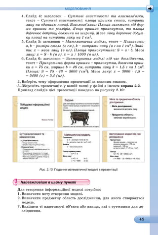 45
МоДЕлЮвання
4. Слайд 4: заголовок – Суттєві властивості та взаємозв’язки,
текст – Суттєві властивості: площа кришки стола, витрати
лаку на одиницю площі. Взаємозв’язки: Площа залежить від фор-
ми кришки та розмірів. Якщо кришка прямокутна, то площа
дорівнює добутку довжини на ширину. Маса лаку дорівнює добут-
ку площі на витрати лаку на 1 см2.
5. Слайд 5: заголовок – Математична модель, текст – Позначимо:
a, b – розміри стола (в см), k – витрати лаку (в г на 1 см2). Знай-
ти: х – маса лаку (в кг). Площа прямокутника: S = a · b. Маса
лаку: x = S · k (в г). х = х / 1000 (в кг).
6. Слайд 6: заголовок – Застосування моделі під час дослідження,
текст – Припустимо: форма кришки – прямокутна, довжина криш-
ки а = 75 см, ширина b = 48 см, витрати лаку k = 1,5 г на 1 см2.
Площа: S = 75 · 48 = 3600 (см2). Маса лаку: х = 3600 · 1,5 =
= 5400 (г) = 5,4 (кг).
2. Виберіть тему оформлення презентації за власним смаком.
3. Збережіть презентацію у вашій папці у файлі з іменем вправа 2.2.
Приклад слайдів цієї презентації наведено на рисунку 2.10:
Рис. 2.10. Подання математичної моделі в презентації
Найважливіше в цьому пункті
Для створення інформаційної моделі потрібно:
1. Визначити мету створення моделі.
2. Визначити предметну область дослідження, для якого створюється
ìîäåëü.
3. Виділити ті властивості об’єкта або явища, які є суттєвими для до-
слідження.
Найважливіше в цьому пунктіНайважливіше в цьому пунктіНайважливіше в цьому пунктіНайважливіше в цьому пунктіНайважливіше в цьому пунктіНайважливіше в цьому пунктіНайважливіше в цьому пунктіНайважливіше в цьому пунктіНайважливіше в цьому пунктіНайважливіше в цьому пунктіНайважливіше в цьому пунктіНайважливіше в цьому пунктіНайважливіше в цьому пунктіНайважливіше в цьому пунктіНайважливіше в цьому пунктіНайважливіше в цьому пунктіНайважливіше в цьому пунктіНайважливіше в цьому пунктіНайважливіше в цьому пунктіНайважливіше в цьому пунктіНайважливіше в цьому пунктіНайважливіше в цьому пунктіНайважливіше в цьому пунктіНайважливіше в цьому пунктіНайважливіше в цьому пунктіНайважливіше в цьому пунктіНайважливіше в цьому пунктіНайважливіше в цьому пунктіНайважливіше в цьому пунктіНайважливіше в цьому пунктіНайважливіше в цьому пунктіНайважливіше в цьому пунктіНайважливіше в цьому пунктіНайважливіше в цьому пунктіНайважливіше в цьому пунктіНайважливіше в цьому пунктіНайважливіше в цьому пунктіНайважливіше в цьому пунктіНайважливіше в цьому пунктіНайважливіше в цьому пунктіНайважливіше в цьому пунктіНайважливіше в цьому пунктіНайважливіше в цьому пунктіНайважливіше в цьому пунктіНайважливіше в цьому пунктіНайважливіше в цьому пунктіНайважливіше в цьому пунктіНайважливіше в цьому пунктіНайважливіше в цьому пунктіНайважливіше в цьому пунктіНайважливіше в цьому пунктіНайважливіше в цьому пунктіНайважливіше в цьому пунктіНайважливіше в цьому пунктіНайважливіше в цьому пунктіНайважливіше в цьому пунктіНайважливіше в цьому пунктіНайважливіше в цьому пунктіНайважливіше в цьому пунктіНайважливіше в цьому пунктіНайважливіше в цьому пунктіНайважливіше в цьому пунктіНайважливіше в цьому пунктіНайважливіше в цьому пунктіНайважливіше в цьому пунктіНайважливіше в цьому пунктіНайважливіше в цьому пунктіНайважливіше в цьому пунктіНайважливіше в цьому пунктіНайважливіше в цьому пунктіНайважливіше в цьому пунктіНайважливіше в цьому пунктіНайважливіше в цьому пунктіНайважливіше в цьому пунктіНайважливіше в цьому пунктіНайважливіше в цьому пунктіНайважливіше в цьому пунктіНайважливіше в цьому пунктіНайважливіше в цьому пунктіНайважливіше в цьому пунктіНайважливіше в цьому пункті
 