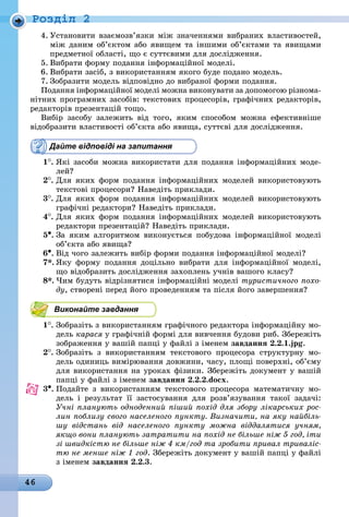 46
Ðîçäië 2
4. Установити взаємозв’язки між значеннями вибраних властивостей,
між даним об’єктом або явищем та іншими об’єктами та явищами
предметної області, що є суттєвими для дослідження.
5. Вибрати форму подання інформаційної моделі.
6. Вибрати засіб, з використанням якого буде подано модель.
7. Зобразити модель відповідно до вибраної форми подання.
Подання інформаційної моделі можна виконувати за допомогою різнома-
нітних програмних засобів: текстових процесорів, графічних редакторів,
редакторів презентацій тощо.
Вибір засобу залежить від того, яким способом можна ефективніше
відобразити властивості об’єкта або явища, суттєві для дослідження.
Дайте відповіді на запитання
1
.	
Які засоби можна використати для подання інформаційних моде-
лей?
2
.	
Для яких форм подання інформаційних моделей використовують
текстові процесори? Наведіть приклади.
3
.	
Для яких форм подання інформаційних моделей використовують
графічні редактори? Наведіть приклади.
4
.	
Для яких форм подання інформаційних моделей використовують
редактори презентацій? Наведіть приклади.
5•.	За яким алгоритмом виконується побудова інформаційної моделі
об’єкта або явища?
6•.	Від чого залежить вибір форми подання інформаційної моделі?
7*. Яку форму подання доцільно вибрати для інформаційної моделі,
що відобразить дослідження захоплень учнів вашого класу?
8*. Чим будуть відрізнятися інформаційні моделі туристичного похо-
ду, створені перед його проведенням та після його завершення?
Виконайте завдання
1
.	
Зобразіть з використанням графічного редактора інформаційну мо-
äåëü карася у графічній формі для вивчення будови риб. Збережіть
зображення у вашій папці у файлі з іменем завдання 2.2.1.jpg.
2
.	
Зобразіть з використанням текстового процесора структурну мо-
дель одиниць вимірювання довжини, часу, площі поверхні, об’єму
для використання на уроках фізики. Збережіть документ у вашій
папці у файлі з іменем завдання 2.2.2.docx.
3•.	Подайте з використанням текстового процесора математичну мо-
дель і результат її застосування для розв’язування такої задачі:
Учні планують одноденний піший похід для збору лікарських рос-
лин поблизу свого населеного пункту. Визначити, на яку найбіль-
шу відстань від населеного пункту можна віддалятися учням,
якщо вони планують затратити на похід не більше ніж 5 год, іти
зі швидкістю не більше ніж 4 км/год та зробити привал триваліс-
тю не менше ніж 1 год. Збережіть документ у вашій папці у файлі
з іменем завдання 2.2.3.
 