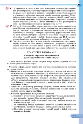 47
МоДЕлЮвання
4•.	Об’єднайтеся в групу з 3–4 осіб. Побудуйте інформаційну модель
для демонстрації процесу вирощування гороху від окремої гороши-
ни до дорослої рослини з плодами. Розподіліть між собою завдання
зі створення зображень окремих етапів розвитку рослини. Об’єд-
найте окремі зображення у спільному документі. Засіб для об’єднан-
ня створених зображень виберіть самостійно. Документ з поданням
моделі збережіть у файлі з іменем завдання 2.2.4 та розширенням
імені, що відповідає вибраному програмному засобу.
5•.	Побудуйте інформаційну модель для вивчення видів географічних
карт. Відомо, що географічні карти поділяються за охопленням те-
риторії, змістом і призначенням. Інші відомості знайдіть у вашому
підручнику з географії. Виберіть структурну форму подання моде-
лі, засіб подання виберіть самостійно. Документ з поданням моделі
збережіть у вашій папці у файлі з іменем завдання 2.2.5 і розши-
ренням імені, що відповідає вибраному програмному засобу.
6*. Створіть інформаційну модель служби електронного листування.
Форму подання та засіб виберіть самостійно. Документ з поданням
моделі збережіть у вашій папці у файлі з іменем завдання 2.2.6 і
розширенням імені, що відповідає вибраному програмному засобу.
ПРАКТиЧНА РОБОТА № 2
«Побудова інформаційних моделей
у різних програмних середовищах»
Увага! Під час роботи з комп’ютером дотримуйтеся правил безпеки
та санітарно-гігієнічних норм.
Створіть інформаційну модель для вивчення вимірювальних приладів
на уроках фізики.
1. Зобразіть у текстовому процесорі структурну модель для вивчення
вимірювальних приладів. Відобразіть у моделі назви та призначення
приладів (для вимірювання часу: метроном, секундомір, годинник;
для вимірювання лінійних розмірів: лінійка; для вимірювання
об’єму: мензурка); одиниці вимірювання відповідних фізичних вели-
чин. Збережіть отриманий документ у вашій папці у файлі з іменем
практична 2.docx.
2. Зобразіть у графічному редакторі графічну модель одного з вимірю-
вальних приладів. Збережіть отримане зображення у вашій папці у
файлі з іменем практична 2.jpg.
3. Створіть презентацію Вимірювальні прилади:
1. Скопіюйте з текстового документа структурну модель вимірюваль-
них приладів і вставте її на другий слайд презентації.
2. Уставте на третій слайд презентації створену графічну модель ви-
мірювального приладу.
3. На четвертому слайді презентації запишіть одиниці вимірювання
часу (години, хвилини, секунди) і співвідношення між ними.
4. Збережіть отриману презентацію у вашій папці у файлі з іменем
практична 2.pptx.
 