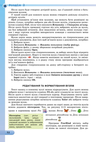 52
Ðîçäië 2
Після цього буде створено дочірній вузол, що з’єднаний лінією з бать-
ківським вузлом.
У такий спосіб для кожного вузла можна створити довільну кількість
дочірніх вузлів.
Щоб установити зв’язки між вузлами, що можуть бути розміщені на
різних гілках, потрібно вибрати два або більше вузлів, утримуючи натис-
нутою клавішу Ctrl, після чого виконати Вставити ⇒ Створити зв’язку.
Після цього будуть проведені стрілки від усіх вибраних вузлів до вузла,
що був вибраний останнім. Для видалення зв’язків, зміни кольору стрі-
лок і виду стрілки потрібно використати команди з контекстного меню
створеної стрілки.
Вузли карти знань можуть використовуватись як гіперпосилання для
відкриття документів. Для того щоб зв’язати вузол з документом, потрібно:
1. Вибрати вузол.
2. Виконати Вставити ⇒ Вказати посилання (вибір файлу).
3. Вибрати файл, у якому збережено потрібний документ.
4. Вибрати кнопку Open.
Після цього вузол стає гіперпосиланням, за вибору якого буде відкрито
пов’язаний документ. Поруч із текстом вузла з’являється значок у вигляді
червоної стрілки . Якщо навести вказівник на такий вузол, то зміни-
ться вигляд вказівника, а в рядку стану вікна програми відобразиться
ім’я пов’язаного файлу.
Для створення гіперпосилання на деяку веб-сторінку в Інтернеті по-
трібно:
1. Вибрати вузол.
2. Виконати Вставити ⇒ Вказати посилання (текстове поле).
3. Увести адресу веб-сторінки в поле Змінити посилання уручну у вікні
Input (англ. input – вхід).
4. Вибрати кнопку Oк.
редагування та форматування вузлІв
Текст напису в кожному вузлі можна відредагувати. Для цього можна
вибрати вузол і натиснути клавішу F2 або двічі клацнути на тексті вузла.
Після цього в тексті вузла з’являється курсор. Редагування тексту здій-
снюється аналогічно до цієї операції в текстовому процесорі. Після завер-
шення редагування потрібно натиснути клавішу Enter àáî âèáðàòè òî÷êó
за межами вузла.
Для більш наочного сприйняття даних на карті знань до текстів вузлів
ìîæíà äîäàâàòè піктограми. Так, на рисунку 2.11 використано пікто-
грами в кореневому вузлі Рік , вузлах Весна , Літо , День
весняного рівнодення òà День осіннього
рівнодення .
Ïðîãðàìà FreeMind містить набір
піктограм, що розміщені в лівій части-
ні вікна на панелі піктограм. Для до-
Піктогрàма (лат. pictus –
мальований, грец. γράμμα –
письмовий знак, риска, лінія) –
умовний малюнок із зображенням
найсуттєвіших рис деяких дій,
явищ, предметів тощо.
 