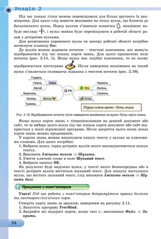 56
Ðîçäië 2
Під час показу гілки можна переміщувати для більш зручного їх роз-
міщення. Для цього слід навести вказівник на точку вузла, що ближча до
батьківського вузла. Перед вузлом з’явиться позначка , вказівник на-
áóäå âèãëÿäó , і вузол можна буде переміщувати в робочій області ра-
зом з дочірніми вузлами.
Для розміщення кореневого вузла по центру робочої області потрібно
натиснути клавішу Esc.
До вузлів можна додавати нотатки – текстові пояснення, які можуть
відображатися під час показу карти знань. Для цього призначено поле
нотаток (рис. 2.14, 1). Якщо вузол має подібні пояснення, то на ньому
відображається піктограма . Після наведення вказівника на такий
вузол з’являється спливаюча підказка з текстом нотаток (рис. 2.19).
Рис. 2.19. відображення нотаток після наведення вказівника на вузол Осінь карти знань
Якщо вузол карти знань є гіперпосиланням на деякий документ або
сайт, то за вибору цього вузла під час показу карти документ або сайт від-
криється у вікні відповідної програми. Після закриття цього вікна показ
карти знань можна продовжити.
У картах знань можна виконувати пошук тексту у вузлах за ключови-
ми словами. Для цього потрібно:
1. Вибрати вузол, серед дочірніх вузлів якого виконуватиметься пошук
тексту.
2. Виконати Змінити текст ⇒ Шукати.
3. Увести ключові слова в поле Шуканий текст.
4. Вибрати кнопку ок.
Як результат буде виділено вузол, у тексті якого безпосередньо або в
тексті дочірніх вузлів міститься шуканий текст. Для пошуку наступного
вузла, що містить шуканий текст, слід виконати Змінити текст ⇒ Шу-
кати далі.
Працюємо з комп’ютером
Увага! Під час роботи з комп’ютером дотримуйтеся правил безпеки
та санітарно-гігієнічних норм.
Створіть карту знань за зразком, наведеним на рисунку 2.11.
1. Запустіть програму FreeMind.
2. Закрийте всі відкриті карти, якщо такі є, виконавши Файл ⇒ За-
крити.
Працюємо з комп’ютеромПрацюємо з комп’ютеромПрацюємо з комп’ютеромПрацюємо з комп’ютеромПрацюємо з комп’ютеромПрацюємо з комп’ютеромПрацюємо з комп’ютеромПрацюємо з комп’ютеромПрацюємо з комп’ютеромПрацюємо з комп’ютеромПрацюємо з комп’ютеромПрацюємо з комп’ютеромПрацюємо з комп’ютеромПрацюємо з комп’ютеромПрацюємо з комп’ютеромПрацюємо з комп’ютеромПрацюємо з комп’ютеромПрацюємо з комп’ютеромПрацюємо з комп’ютеромПрацюємо з комп’ютеромПрацюємо з комп’ютеромПрацюємо з комп’ютеромПрацюємо з комп’ютеромПрацюємо з комп’ютеромПрацюємо з комп’ютеромПрацюємо з комп’ютеромПрацюємо з комп’ютеромПрацюємо з комп’ютеромПрацюємо з комп’ютеромПрацюємо з комп’ютеромПрацюємо з комп’ютеромПрацюємо з комп’ютеромПрацюємо з комп’ютеромПрацюємо з комп’ютеромПрацюємо з комп’ютеромПрацюємо з комп’ютеромПрацюємо з комп’ютеромПрацюємо з комп’ютеромПрацюємо з комп’ютеромПрацюємо з комп’ютеромПрацюємо з комп’ютеромПрацюємо з комп’ютеромПрацюємо з комп’ютеромПрацюємо з комп’ютеромПрацюємо з комп’ютеромПрацюємо з комп’ютеромПрацюємо з комп’ютеромПрацюємо з комп’ютеромПрацюємо з комп’ютеромПрацюємо з комп’ютеромПрацюємо з комп’ютеромПрацюємо з комп’ютеромПрацюємо з комп’ютеромПрацюємо з комп’ютеромПрацюємо з комп’ютеромПрацюємо з комп’ютеромПрацюємо з комп’ютеромПрацюємо з комп’ютеромПрацюємо з комп’ютеромПрацюємо з комп’ютеромПрацюємо з комп’ютеромПрацюємо з комп’ютеромПрацюємо з комп’ютеромПрацюємо з комп’ютеромПрацюємо з комп’ютеромПрацюємо з комп’ютеромПрацюємо з комп’ютеромПрацюємо з комп’ютеромПрацюємо з комп’ютеромПрацюємо з комп’ютеромПрацюємо з комп’ютеромПрацюємо з комп’ютеромПрацюємо з комп’ютеромПрацюємо з комп’ютеромПрацюємо з комп’ютеромПрацюємо з комп’ютеромПрацюємо з комп’ютеромПрацюємо з комп’ютеромПрацюємо з комп’ютеромПрацюємо з комп’ютеромПрацюємо з комп’ютеромПрацюємо з комп’ютеромПрацюємо з комп’ютеромПрацюємо з комп’ютеромПрацюємо з комп’ютеромПрацюємо з комп’ютеромПрацюємо з комп’ютеромПрацюємо з комп’ютеромПрацюємо з комп’ютеромПрацюємо з комп’ютеромПрацюємо з комп’ютеромПрацюємо з комп’ютеромПрацюємо з комп’ютеромПрацюємо з комп’ютеромПрацюємо з комп’ютеромПрацюємо з комп’ютеромПрацюємо з комп’ютеромПрацюємо з комп’ютеромПрацюємо з комп’ютеромПрацюємо з комп’ютеромПрацюємо з комп’ютеромПрацюємо з комп’ютеромПрацюємо з комп’ютеромПрацюємо з комп’ютеромПрацюємо з комп’ютеромПрацюємо з комп’ютеромПрацюємо з комп’ютеромПрацюємо з комп’ютеромПрацюємо з комп’ютеромПрацюємо з комп’ютеромПрацюємо з комп’ютеромПрацюємо з комп’ютеромПрацюємо з комп’ютеромПрацюємо з комп’ютеромПрацюємо з комп’ютеромПрацюємо з комп’ютеромПрацюємо з комп’ютеромПрацюємо з комп’ютеромПрацюємо з комп’ютеромПрацюємо з комп’ютеромПрацюємо з комп’ютеромПрацюємо з комп’ютеромПрацюємо з комп’ютеромПрацюємо з комп’ютеромПрацюємо з комп’ютеромПрацюємо з комп’ютеромПрацюємо з комп’ютеромПрацюємо з комп’ютеромПрацюємо з комп’ютеромПрацюємо з комп’ютеромПрацюємо з комп’ютеромПрацюємо з комп’ютеромПрацюємо з комп’ютеромПрацюємо з комп’ютеромПрацюємо з комп’ютеромПрацюємо з комп’ютеромПрацюємо з комп’ютеромПрацюємо з комп’ютеромПрацюємо з комп’ютеромПрацюємо з комп’ютеромПрацюємо з комп’ютеромПрацюємо з комп’ютеромПрацюємо з комп’ютеромПрацюємо з комп’ютеромПрацюємо з комп’ютеромПрацюємо з комп’ютеромПрацюємо з комп’ютеромПрацюємо з комп’ютеромПрацюємо з комп’ютеромПрацюємо з комп’ютеромПрацюємо з комп’ютеромПрацюємо з комп’ютеромПрацюємо з комп’ютеромПрацюємо з комп’ютеромПрацюємо з комп’ютеромПрацюємо з комп’ютеромПрацюємо з комп’ютеромПрацюємо з комп’ютеромПрацюємо з комп’ютеромПрацюємо з комп’ютеромПрацюємо з комп’ютером
 