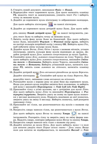 57
МоДЕлЮвання
3. Створіть новий документ, виконавши Файл ⇒ Новий.
4. Відредагуйте текст кореневого вузла. Для цього натисніть клавішу
F2, видаліть текст за замовчуванням, упишіть текст Рік і виберіть
точку за межами вузла.
5. Додайте до кореневого вузла піктограму із зображенням календаря.
Для цього виберіть піктограму на панелі піктограм.
6. Додайте до кореневого вузла дочірній вузол Зима. Для цього вибе-
ріть кнопку новий дочірній вузол на панелі інструментів, уве-
діть текст Зима та виберіть точку за межами вузла.
7. Змініть колір фону вузла Зима на блакитний. Для цього виберіть
вузол Зима, виконайте Формат ⇒ Фоновий колір вузла, виберіть
на палітрі кольорів потрібний колір і кнопку ок. Виберіть вузол Рік,
щоб побачити зміну кольору вузла Зима.
8. Додайте вузли Весна, Літо, Осінь і вузли з назвами місяців, уставте
піктограми, змініть кольори фону вузлів відповідно до зразка. До-
дайте дочірній вузол День зимового сонцестояння до вузла Грудень.
9. Скопіюйте вузол День зимового сонцестояння на гілку Червень. Для
цього виберіть вузол День зимового сонцестояння, виконайте Зміни-
ти текст ⇒ Копіювати. Виберіть вузол Червень, виконайте Зміни-
ти текст ⇒ Вставити. Виберіть уставлений вузол, натисніть кла-
вішу F2, змініть слово зимового íà літнього, натисніть клавішу
Enter.
10. Додайте дочірній вузол День весняного рівнодення до вузла Березень.
Додайте піктограму . Скопіюйте цей вузол на гілку Вересень. Від-
редагуйте текст, змінивши слово весняного íà осіннього.
11. Розташуйте вузли з порами року по різні боки від кореневого вузла.
Якщо для деякого вузла потрібно змінити його положення, то виберіть
цей вузол і виконайте Переміщення ⇒ Node Left (або Node Right).
12. Приховайте гілку з усіма вузлами, що є дочірніми для вузла Літо.
Для цього виберіть вузол Літо та виконайте Переміщення ⇒ Роз-
вернути/скрутити. Зверніть увагу на появу на краю вузла познач-
ки у вигляді маленького кола. Підведіть вказівник до цієї позначки,
зверніть увагу на зміну її вигляду. Виберіть позначку, щоб розкрити
приховану гілку.
13. Приховайте всі гілки, що розпочинаються від вузлів з назвами пір
ðîêó.
14. Накресліть хмару навколо гілки, що розпочинається з вузла Весна.
Для цього виберіть вузол Весна òà êíîïêó Хмара на панелі
інструментів. Розгорніть гілку та зверніть увагу на зміну форми хма-
ри. Видаліть хмару, повторно вибравши вузол Весна òà êíîïêó Хмара.
15. Накресліть хмари навколо всіх гілок з назвами пір року.
16. Додайте нотатки до вузла Осінь. Для цього виберіть вузол і в поле
для нотаток уведіть текст Перше осіннє свято – День знань. Якщо
поле для нотаток не відображається, то виконайте Вигляд ⇒ Note
 