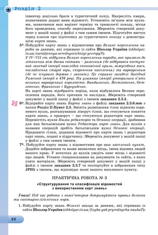 60
Ðîçäië 2
інвентар доцільно брати в туристичний похід. Накресліть хмари,
позначивши додані вами відомості. Установіть зв’язки між вузла-
ми, зазначивши ваш варіант терміну та тривалості походу, місця
його проведення, способу пересування. Збережіть створений доку-
мент у вашій папці у файлі з тим самим іменем. Підготуйте виступ
перед класом про підготовку до туристичного походу з демонстра-
цією карти знань.
5*. Побудуйте карту знань з відомостями про Велике переселення на-
родів за даними, які отримано із сайта Школяр України (shkolyar.
in.ua/narodjennya-serednyovichniyi-yevropy7):
У IV–VII ст. відбулося Велике переселення народів, яке призвело до
зіткнення між двома світами – римським (де відбувався поступо-
вий занепад імперії внаслідок економічної кризи, міжусобних воєн,
послаблення старої віри, скорочення населення) та варварським
(де не існувало держав і законів). Це сприяло загибелі Західної
Римської імперії в 476 році. На уламках імперії утворилися п’ять
великих варварських королівств: Вандальське, Вестготське, Ост-
готське, Франкське і Бургундське.
Íà карті знань відобразіть період, коли відбувалося Велике пере-
селення народів, його причини та наслідки. Збережіть створений
документ у вашій папці у файлі з іменем завдання 2.3.5.
6*. Відкрийте карту знань Карти знань з файлу завдання 2.3.6.mm з
ïàïêè Розділ 2Пункт 2.3. Змініть розміщення гілок відносно коре-
невого вузла, розташувавши ліворуч гілки, що стосуються поняття
карти знань, а праворуч – що стосуються редакторів карт знань.
Перемістіть вузли Назви редакторів òà Основні операції, зробивши
для них батьківським вузол Редактори карт знань. Для вузлів з
назвами операцій зробіть батьківським вузол Основні операції.
Продовжте гілки, додавши відомості про карти знань і редактори
карт знань, подані в підручнику. Збережіть документ у вашій папці
у файлі з тим самим іменем.
7*. Побудуйте карту знань з відомостями про ваш населений пункт.
Додайте зображення та назви визначних місць, імена відомих людей
вашого краю. У нотатках до вузлів уведіть опис місць і відомості
про людей. Уставте гіперпосилання на документи та сайти, з яких
узято матеріали. Збережіть створений документ у вашій папці у
файлі з іменем завдання 2.3.7 та експортуйте в зображення типу
JPEG з іменем, що відповідає назві вашого населеного пункту.
ПРАКТиЧНА РОБОТА № 3
«структурування та класифікація відомостей
з використанням карт знань»
Увага! Під час роботи з комп’ютером дотримуйтеся правил безпеки
та санітарно-гігієнічних норм.
1. Побудуйте карту знань Фізичні явища за даними, які отримано із
сайта Школяр України (shkolyar.in.ua/fizyka-yak-pryrodnycha-nauka7):
 