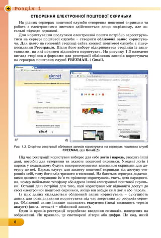 Ðîçäië 1
8
створення електронної Поштової скриньки
На різних серверах поштової служби створення поштової скриньки та
робота з електронними листами здійснюється дещо по-різному, але за-
гальні підходи однакові.
Для користування послугами електронної пошти потрібно зареєструва-
тися на сервері поштової служби – створити обліковий запис користува-
ча. Для цього на головній сторінці сайта кожної поштової служби є гіпер-
посилання Реєстрація. Після його вибору відкривається сторінка із запи-
таннями, на які повинен відповісти користувач. На рисунку 1.3 наведено
вигляд сторінок з формами для реєстрації облікових записів користувача
на серверах поштових служб FREEMAIL і Gmail.
а) б)
Рис. 1.3. сторінки реєстрації облікових записів користувача на серверах поштових служб
FREEMAIL (а) і Gmail (б)
Під час реєстрації користувач вибирає для себе логін і пароль, уводить інші
дані, потрібні для створення та захисту поштової скриньки. Уведені логін і
пароль у подальшому будуть використовуватися власником скриньки для до-
ступу до неї. Пароль слугує для захисту поштової скриньки від доступу сто-
ронніх осіб, тому його слід тримати в таємниці. На багатьох серверах додатко-
вими даними є справжнє ім’я та прізвище користувача, стать, дата народжен-
ня, номер мобільного телефону або адреса іншої електронної поштової скринь-
ки. Останні дані потрібні для того, щоб користувач міг відновити доступ до
своєї електронної поштової скриньки, якщо він забуде свій логін або пароль.
Із цих даних складається обліковий запис користувача – сукупність
даних для розпізнавання користувача під час звертання до ресурсів серве-
ра. Обліковий запис інакше називають екаунтом (іноді вживають термін
акаунт) (англ. account – обліковий запис).
Один із кроків реєстрації передбачає введення символів, наведених на
зображенні. Як правило, це спотворені літери або цифри. Це код, який
 