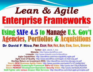 Lean & Agile
Enterprise Frameworks
Using SAFe 4.5 to Manage U.S. Gov’t
Agencies, Portfolios & Acquisitions
Dr. David F. Rico, PMP, CSEP, FCP, FCT, ACP, CSM, SAFE, DEVOPS
Twitter: @dr_david_f_rico
Website: http://www.davidfrico.com
LinkedIn: http://www.linkedin.com/in/davidfrico
Agile Capabilities: http://davidfrico.com/rico-capability-agile.pdf
Agile Cost of Quality: http://www.davidfrico.com/agile-vs-trad-coq.pdf
DevOps Return on Investment (ROI): http://davidfrico.com/rico-devops-roi.pdf
Dave’s NEW Business Agility Video: http://www.youtube.com/watch?v=hTvtsAkL8xU
Dave’s NEWER Scaled Agile Framework SAFe 4.5 Video: http://youtu.be/1TAuCRq5a34
Dave’s NEWEST Development Operations Security Video: http://youtu.be/X22kJAvx44A
DoD Fighter Jets versus Amazon Web Services: http://davidfrico.com/dod-agile-principles.pdf
 