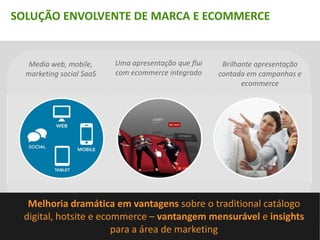 SOLUÇÃO ENVOLVENTE DE MARCA E ECOMMERCE


   Media web, mobile,     Uma apresentação que flui    Brilhante apresentação
  marketing social SaaS   com ecommerce integrado     contada em campanhas e
                                                             ecommerce

                                                      Brilhante forma de contar
                                                        histórias por meio de
                                                       commerce e campanhas




  Melhoria dramática em vantagens sobre o traditional catálogo
 digital, hotsite e ecommerce – vantangem mensurável e insights
                       para a área de marketing
 