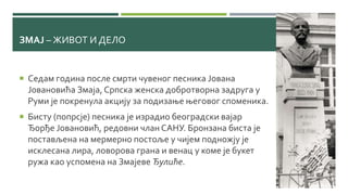 ЗМАЈ – ЖИВОТ И ДЕЛО
 Седам година после смрти чувеног песника Јована
Јовановића Змаја, Српска женска добротворна задруга у
Руми је покренула акцију за подизање његовог споменика.
 Бисту (попрсје) песника је израдио београдски вајар
Ђорђе Јовановић, редовни члан САНУ. Бронзана биста је
постављена на мермерно постоље у чијем подножју је
исклесана лира, ловорова грана и венац у коме је букет
ружа као успомена на Змајеве Ђулиће.
 