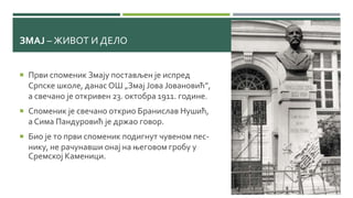 ЗМАЈ – ЖИВОТ И ДЕЛО
 Први споменик Змају постављен је испред
Српске школе, данас ОШ „Змај Јова Јовановић”,
а свечано је откривен 23. октобра 1911. године.
 Споменик је свечано открио Бранислав Нушић,
а Сима Пандуровић је држао говор.
 Био је то први споменик подигнут чувеном пес-
нику, не рачунавши онај на његовом гробу у
Сремској Каменици.
 